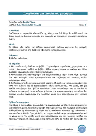ΠΕΡΙΦΕΡΕΙΑΚΟ ΔΙΚΤΥΟ ΔΗΜΙΟΥΡΓΙΚΗΣ ΓΡΑΦΗΣ Μια ιστορία ταξιδεύει 31
Συνεχίζοντας μία ιστορία που μας άρεσε
Εκπαιδευτικός: Σοφία Ρώμα
Σχολείο: Δ. Σ. Παλαίφυτου Πέλλας Τάξη: Β΄
Τι κάναμε:
Διαβάσαμε το παραμύθι «Το ταξίδι της Λίζας» του Πολ Μαρ. Το ταξίδι αυτό μας
άρεσε πολύ και δώσαμε στη Λίζα την ευκαιρία να επισκεφτεί και άλλες παράξενες
χώρες.
Υλικά:
Το βιβλίο «Το ταξίδι της Λίζας», χρωματιστά σκληρά χαρτόνια Α4, μπογιές,
κορδέλες, κομμάτια από διάφορα υφάσματα (μπομπονιέρες).
Διάρκεια:
4-5 διδακτικές ώρες
Τα βήματα:
1. Η εκπαιδευτικός διάβασε το βιβλίο. Στη συνέχεια οι μαθητές, χωρισμένοι σε 4
ομάδες, έπαιρναν εναλλάξ το βιβλίο. Άλλοι παρατηρούσαν τις εικόνες και άλλοι
διάβαζαν κομμάτια που τους έκαναν εντύπωση.
2. Κάθε ομάδα ανέλαβε να γράψει ένα ακόμα παράξενο ταξίδι για τη Λίζα . Δώσαμε
έτσι την ευκαιρία στην πρωταγωνίστρια να ταξιδέψει σε τέσσερις ακόμα
«ιδιαίτερες» χώρες.
3. Διπλώσαμε στα δύο ένα χρωματιστό χαρτόνι Α4. Από έξω τα παιδιά γράψανε τον
τίτλο του βιβλίου και το διακοσμήσανε όπως επιθυμούσαν. Από μέσα, στη μια
σελίδα κολλήσαμε ένα φύλλο τετραδίου (είναι ευκολότερο για τα παιδιά να
γράφουν σε γραμμές) και οι μαθητές γράψανε την ιστορία που είχαν ετοιμάσει. Στη
διπλανή σελίδα ζωγράφισαν την παράξενη χώρα που περιγράφουν στην ιστορία
τους.
Σχόλια-Παρατηρήσεις:
Στο βιβλίο ο συγγραφέας ακολουθεί ένα συγκεκριμένο μοτίβο. Η Λίζα επισκέπτεται
μια παράξενη χώρα. Γίνεται περιγραφή της χώρας αυτής, στη συνέχεια η αστυνομία
συλλαμβάνει τη «διαφορετική Λίζα» και οι αλλόκοτοι κάτοικοι της μαθαίνουν τι
απαγορεύεται. Η Λίζα όμως δε θέλει να συμμορφωθεί και γι’ αυτό δραπετεύει από
τη χώρα αυτή. Το μοτίβο αυτό επαναλαμβάνεται και στα τέσσερα ταξίδια της
πρωταγωνίστριας. Η επανάληψη αυτή βοήθησε πολύ τα παιδιά στη συγγραφή της
 