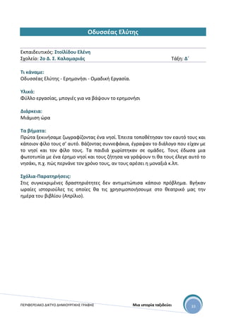 ΠΕΡΙΦΕΡΕΙΑΚΟ ΔΙΚΤΥΟ ΔΗΜΙΟΥΡΓΙΚΗΣ ΓΡΑΦΗΣ Μια ιστορία ταξιδεύει 33
Οδυσσέας Ελύτης
Εκπαιδευτικός: Στοϊλίδου Ελένη
Σχολείο: 2ο Δ. Σ. Καλαμαριάς Τάξη: Δ΄
Τι κάναμε:
Οδυσσέας Ελύτης - Ερημονήσι - Ομαδική Εργασία.
Υλικά:
Φύλλο εργασίας, μπογιές για να βάψουν το ερημονήσι
Διάρκεια:
Μιάμιση ώρα
Τα βήματα:
Πρώτα ξεκινήσαμε ζωγραφίζοντας ένα νησί. Έπειτα τοποθέτησαν τον εαυτό τους και
κάποιον φίλο τους σ’ αυτό. Βάζοντας συννεφάκια, έγραψαν το διάλογο που είχαν με
το νησί και τον φίλο τους. Τα παιδιά χωρίστηκαν σε ομάδες. Τους έδωσα μια
φωτοτυπία με ένα έρημο νησί και τους ζήτησα να γράψουν τι θα τους έλεγε αυτό το
νησάκι, π.χ. πώς περνάνε τον χρόνο τους, αν τους αρέσει η μοναξιά κ.λπ.
Σχόλια-Παρατηρήσεις:
Στις συγκεκριμένες δραστηριότητες δεν αντιμετώπισα κάποιο πρόβλημα. Βγήκαν
ωραίες ιστοριούλες τις οποίες θα τις χρησιμοποιήσουμε στο θεατρικό μας την
ημέρα του βιβλίου (Απρίλιο).
 