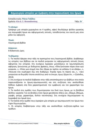ΠΕΡΙΦΕΡΕΙΑΚΟ ΔΙΚΤΥΟ ΔΗΜΙΟΥΡΓΙΚΗΣ ΓΡΑΦΗΣ Μια ιστορία ταξιδεύει 35
Δημιουργώ ιστορίες με έμφαση στην παρουσίαση του ήρωα
Εκπαιδευτικός: Ράνια Τοζίδου
Σχολείο: 61ο Δ. Σ. Θεσσαλονίκης Τάξη: Στ΄
Τι κάναμε:
Γράψαμε μια ιστορία χωρισμένοι σε 4 ομάδες, αφού δουλέψαμε φύλλα εργασίας
για περιγραφή ήρωα και αφηγηματικές οπτικές, τοποθετώντας τον εαυτό μας στον
ρόλο του αφηγητή.
Υλικά:
Λογοτεχνικά βιβλία
Διάρκεια:
8 διδακτικές ώρες
Τα βήματα:
1. Τα παιδιά έφεραν στην τάξη τα αγαπημένα τους λογοτεχνικά βιβλία. Διαβάσαμε
τις ιστορίες των βιβλίων και τα παιδιά γνώρισαν τις αφηγηματικές οπτικές (ποιος
αφηγείται την ιστορία). Στη συνέχεια έγραψαν μονολόγους σε πρωτοπρόσωπη
αφήγηση, ξεκινώντας με δεδομένες φράσεις, όπως: «Όλα ξεκίνησαν πέρσι όταν εγώ
γνώρισα…», «Ήταν μια στιγμή που δεν ήξερα αν πρέπει να γελάσω ή να κλάψω…»,
«Άκουσα ένα ουρλιαχτό έξω στο διάδρομο. Έτρεξα προς τη πόρτα και…», -«Δεν
μπορούσα να θυμηθώ τίποτα απολύτως από το όνειρο, όμως ήξερα ότι…» (Γρόσδος,
2014).
2. Στη συνέχεια τα παιδιά διάβασαν στην τάξη αποσπάσματα των βιβλίων στα οποία
παρουσιάζονται οι ήρωες-πρωταγωνιστές και στη συζήτηση που ακολούθησε
δόθηκε έμφαση στα δύο χαρακτηριστικά: την εμφάνιση και τον χαρακτήρα του
ήρωα.
3. Τα παιδιά στις ομάδες τους δημιούργησαν τον δικό τους ήρωα, με τη βοήθεια
φύλλου εργασία: Για να φτιάξεις έναν ήρωα χρειάζεσαι λέξεις για…(δέρμα, βλέμμα,
μορφή, ρούχα, χαρακτήρα, δελτίο ταυτότητας). Στη συνέχεια δημιούργησαν τη
ζωγραφιά του ήρωά τους.
4. Τα παιδιά στην ομάδα τους έγραψαν μία ιστορία με πρωταγωνιστή τον ήρωα που
είχαν δημιουργήσει.
5. Οι ιστορίες διαβάστηκαν στην τάξη και ακολούθησε συζήτηση-σχόλια των
ομάδων.
 