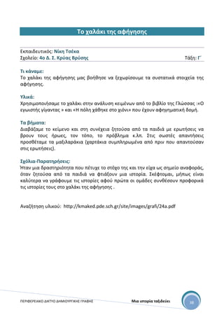 ΠΕΡΙΦΕΡΕΙΑΚΟ ΔΙΚΤΥΟ ΔΗΜΙΟΥΡΓΙΚΗΣ ΓΡΑΦΗΣ Μια ιστορία ταξιδεύει 38
Το χαλάκι της αφήγησης
Εκπαιδευτικός: Νίκη Τσέκα
Σχολείο: 4ο Δ. Σ. Κρύας Βρύσης Τάξη: Γ΄
Τι κάναμε:
Το χαλάκι της αφήγησης μας βοήθησε να ξεχωρίσουμε τα συστατικά στοιχεία της
αφήγησης.
Υλικά:
Χρησιμοποιήσαμε το χαλάκι στην ανάλυση κειμένων από το βιβλίο της Γλώσσας :«Ο
εγωιστής γίγαντας » και «Η πόλη χάθηκε στο χιόνι» που έχουν αφηγηματική δομή.
Τα βήματα:
Διαβάζαμε το κείμενο και στη συνέχεια ζητούσα από τα παιδιά με ερωτήσεις να
βρουν τους ήρωες, τον τόπο, το πρόβλημα κ.λπ. Στις σωστές απαντήσεις
προσθέταμε τα μαξιλαράκια (χαρτάκια συμπληρωμένα από πριν που απαντούσαν
στις ερωτήσεις).
Σχόλια-Παρατηρήσεις:
Ήταν μια δραστηριότητα που πέτυχε το στόχο της και την είχα ως σημείο αναφοράς,
όταν ζητούσα από τα παιδιά να φτιάξουν μια ιστορία. Σκέφτομαι, μήπως είναι
καλύτερα να γράφουμε τις ιστορίες αφού πρώτα οι ομάδες συνθέσουν προφορικά
τις ιστορίες τους στο χαλάκι της αφήγησης .
Αναζήτηση υλικού: http://kmaked.pde.sch.gr/site/images/grafi/24a.pdf
 