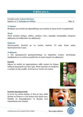 ΠΕΡΙΦΕΡΕΙΑΚΟ ΔΙΚΤΥΟ ΔΗΜΙΟΥΡΓΙΚΗΣ ΓΡΑΦΗΣ Μια ιστορία ταξιδεύει 41
Ο φίλος μου ο…
Εκπαιδευτικός: Ιωάννα Χατσίκου
Σχολείο: Δ. Σ. Παλαίφυτου Πέλλας Τάξη: Α΄
Τι κάναμε:
Φτιάξαμε μια κούκλα και αφηγηθήκαμε μια ιστορία με ήρωα αυτόν το χαρακτήρα.
Υλικά:
Υλικά κούκλας (τσόχες, κόλλες, ματάκια κ.λπ.), έγγραφο καταγραφής στοιχείων
αφήγησης (το ανθρωπάκι της αφήγησης)
Διάρκεια:
Προετοιμασία, δουλειά με τις εικόνες περίπου 1½ ώρα. Κύριο μέρος
δραστηριότητας 2 ώρες
Τα βήματα:
1. Σαν προοργανωτή χρησιμοποιήσαμε τις παρακάτω εικόνες. Δουλέψαμε
προφορικά με τις εικόνες γνωρίζοντας τα κύρια σημεία της αφήγησης.
Γεγονός
Άφηνα τα παιδιά να παρατηρήσουν κάθε εικόνα (τις δείχνω
καθεμιά ξεχωριστά) για λίγη ώρα. Μετά ζητούσα να σκεφτούν
τι μπορεί να είχε συμβεί. Αυτό έγινε γι’ αυτήν την εικόνα.
Γεγονός-πρωταγωνιστής
Σε αυτή την εικόνα κάναμε το ίδιο με πριν, αλλά
ζήτησα να δώσουν κι ένα όνομα στον ήρωά τους,
δηλαδή να διαμορφώσουν τη θεωρία τους
περισσότερο σαν ιστορία.
 