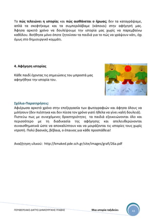 ΠΕΡΙΦΕΡΕΙΑΚΟ ΔΙΚΤΥΟ ΔΗΜΙΟΥΡΓΙΚΗΣ ΓΡΑΦΗΣ Μια ιστορία ταξιδεύει 43
Το πώς τελειώνει η ιστορία; και πώς αισθάνεται ο ήρωας; δεν τα καταγράψαμε,
απλά τα σκεφτήκαμε και τα συμπεριλάβαμε (κάποιοι) στην αφήγησή μας.
Άφησα αρκετό χρόνο να δουλέψουμε την ιστορία μας χωρίς να παρεμβαίνω
καθόλου. Βοήθησα μόνο όποτε ζητούσαν τα παιδιά για το πώς να γράψουν κάτι, όχι
όμως στο δημιουργικό κομμάτι.
4. Αφήγηση ιστορίας
Κάθε παιδί έχοντας τις σημειώσεις του μπροστά μας
αφηγήθηκε την ιστορία του.
Σχόλια-Παρατηρήσεις:
Αφιέρωσα αρκετό χρόνο στην επεξεργασία των φωτογραφιών και άφησα όλους να
μιλήσουν (δεν πιέστηκα και δεν πίεσα τον χρόνο γιατί ήθελα να γίνει καλή δουλειά).
Πιστεύω πως με συνεχόμενες δραστηριότητες τα παιδιά εξοικειώνονται όλο και
περισσότερο με τη διαδικασία της αφήγησης και απελευθερώνονται
συναισθηματικά ώστε να αποκαλύπτουν και να μοιράζονται τις ιστορίες τους χωρίς
ντροπή. Πολύ βασικός, βέβαια, ο έπαινος για κάθε προσπάθεια!
Αναζήτηση υλικού: http://kmaked.pde.sch.gr/site/images/grafi/26a.pdf
 