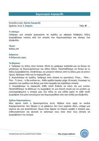 ΠΕΡΙΦΕΡΕΙΑΚΟ ΔΙΚΤΥΟ ΔΗΜΙΟΥΡΓΙΚΗΣ ΓΡΑΦΗΣ Μια ιστορία ταξιδεύει 44
Δημιουργώ παραμύθι
Εκπαιδευτικός: Χρύσα Σαμαρτζά
Σχολείο: 1ο Δ. Σ. Σερρών Τάξη: Β΄
Τι κάναμε:
Γράψαμε μια ιστορία χωρισμένοι σε ομάδες με αφορμή διάφορες λέξεις
ζωγραφίσαμε εικόνες από την ιστορία που δημιουργήσαμε και κάναμε ένα
εξώφυλλο.
Υλικά:
Κόλλες Α4
Διάρκεια:
4 διδακτικές ώρες
Τα βήματα:
1. Γράψαμε τις λέξεις στον πίνακα. Μετά τις γράψαμε ανάποδα για να δούμε αν
μπορούμε να δημιουργήσουμε και άλλες λέξεις. Προσπαθήσαμε να δούμε αν οι
λέξεις ζωγραφίζονται. Σκεφτήκαμε, αν μπορούν κάποιες από τις λέξεις μας να γίνουν
ήρωες. Βρήκαμε τίτλο για το παραμύθι μας.
2. Χωριστήκαμε σε ομάδες. Γράψαμε στον πίνακα τις ερωτήσεις: Ποιοι… Πότε…
Πού… Τι έγινε… τι θα γινόταν αν… Κάθε ομάδα έγραψε μέχρι 10 σειρές. Ενώσαμε τις
εργασίες των ομάδων και βγήκε μια πολύ όμορφη και παράλογη ιστορία.
3. Ζωγραφίσαμε το παραμύθι. Κάθε παιδί διάλεξε να κάνει και μια εικόνα.
Προσπαθήσαμε να βάλουμε τις ζωγραφιές σε μια λογική σειρά για να μοιάσει με
εικονογραφημένη η ιστορία μας. Στο τέλος σε μια κόλλα χαρτί το κάθε παιδί
ζωγράφισε ένα μόνο αντικείμενο και δημιουργήθηκε κάτι σαν κολάζ για εξώφυλλο.
Σχόλια-Παρατηρήσεις:
Μας άρεσε πολύ η δραστηριότητα αυτή. Βέβαια στην αρχή τα παιδιά
διαμαρτύρονταν. Δεν ήξεραν τι να γράψουν, δεν τους ερχόταν ιδέες, υπήρχε μια
γκρίνια και μια αναστάτωση. Όμως όταν άρχισε να παίρνει μορφή η ιστορία μας,
ενθουσιάστηκαν και φυσικά το καλύτερο τους ήταν όταν τους ζήτησα να
ζωγραφίσουν την ιστορία
 