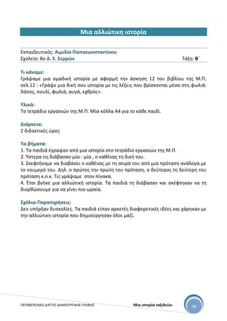 ΠΕΡΙΦΕΡΕΙΑΚΟ ΔΙΚΤΥΟ ΔΗΜΙΟΥΡΓΙΚΗΣ ΓΡΑΦΗΣ Μια ιστορία ταξιδεύει 46
Μια αλλιώτικη ιστορία
Εκπαιδευτικός: Αιμιλία Παπακωνσταντίνου
Σχολείο: 8ο Δ. Σ. Σερρών Τάξη: Β΄
Τι κάναμε:
Γράψαμε μια ομαδική ιστορία με αφορμή την άσκηση 12 του βιβλίου της Μ.Π,
σελ.12 : «Γράψε μια δική σου ιστορία με τις λέξεις που βρίσκονται μέσα στη φωλιά:
δάσος, πουλί, φωλιά, αυγά, εχθρός».
Υλικά:
Το τετράδιο εργασιών της Μ.Π. Μία κόλλα Α4 για το κάθε παιδί.
Διάρκεια:
2 διδακτικές ώρες
Τα βήματα:
1. Τα παιδιά έγραψαν από μια ιστορία στο τετράδιο εργασιών της Μ.Π.
2. Ύστερα τις διάβασαν μία - μία , ο καθένας τη δική του.
3. Σκεφτήκαμε να διαβάσει ο καθένας με τη σειρά του από μια πρόταση ανάλογα με
το νουμερό του. Δηλ. ο πρώτος την πρώτη του πρόταση, ο δεύτερος τη δεύτερη του
πρόταση κ.ο.κ. Τις γράψαμε στον πίνακα.
4. Έτσι βγήκε μια αλλιώτική ιστορία. Τα παιδιά τη διάβασαν και σκέφτηκαν να τη
διορθώσουμε για να γίνει πιο ωραία.
Σχόλια-Παρατηρήσεις:
Δεν υπήρξαν δυσκολίες. Τα παιδιά είπαν αρκετές διαφορετικές ιδέες και χάρηκαν με
την αλλιώτικη ιστορία που δημιούργησαν όλοι μαζί.
 