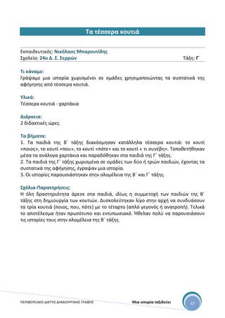 ΠΕΡΙΦΕΡΕΙΑΚΟ ΔΙΚΤΥΟ ΔΗΜΙΟΥΡΓΙΚΗΣ ΓΡΑΦΗΣ Μια ιστορία ταξιδεύει 47
Τα τέσσερα κουτιά
Εκπαιδευτικός: Νικόλαος Μπαρουτίδης
Σχολείο: 24ο Δ. Σ. Σερρών Τάξη: Γ΄
Τι κάναμε:
Γράψαμε μια ιστορία χωρισμένοι σε ομάδες χρησιμοποιώντας τα συστατικά της
αφήγησης από τέσσερα κουτιά.
Υλικά:
Τέσσερα κουτιά - χαρτάκια
Διάρκεια:
2 διδακτικές ώρες
Τα βήματα:
1. Τα παιδιά της Β΄ τάξης διακόσμησαν κατάλληλα τέσσερα κουτιά: το κουτί
«ποιος», το κουτί «που», το κουτί «πότε» και το κουτί « τι συνέβη». Τοποθετήθηκαν
μέσα τα ανάλογα χαρτάκια και παραδόθηκαν στα παιδιά της Γ΄ τάξης.
2. Τα παιδιά της Γ΄ τάξης χωρισμένα σε ομάδες των δύο ή τριών παιδιών, έχοντας τα
συστατικά της αφήγησης, έγραψαν μια ιστορία.
3. Οι ιστορίες παρουσιάστηκαν στην ολομέλεια της Β΄ και Γ΄ τάξης.
Σχόλια-Παρατηρήσεις:
Η όλη δραστηριότητα άρεσε στα παιδιά, ιδίως η συμμετοχή των παιδιών της Β΄
τάξης στη δημιουργία των κουτιών. Δυσκολεύτηκαν λίγο στην αρχή να συνδυάσουν
τα τρία κουτιά (ποιος, που, πότε) με το τέταρτο (απλό γεγονός ή ανατροπή). Τελικά
το αποτέλεσμα ήταν πρωτότυπο και εντυπωσιακό. Ήθελαν πολύ να παρουσιάσουν
τις ιστορίες τους στην ολομέλεια της Β΄ τάξης.
 