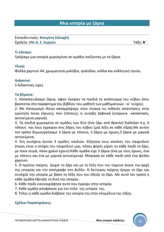 ΠΕΡΙΦΕΡΕΙΑΚΟ ΔΙΚΤΥΟ ΔΗΜΙΟΥΡΓΙΚΗΣ ΓΡΑΦΗΣ Μια ιστορία ταξιδεύει 48
Μια ιστορία με ζάρια
Εκπαιδευτικός: Αντιγόνη Σιλιαχλή
Σχολείο: 24ο Δ. Σ. Σερρών Τάξη: Β΄
Τι κάναμε:
Γράψαμε μια ιστορία χωρισμένοι σε ομάδες παίζοντας με τα ζάρια.
Υλικά:
Φύλλα χαρτιού Α4, χρωματιστά μολύβια, ψαλιδάκι, κόλλα και κολλητική ταινία.
Διάρκεια:
5 διδακτικές ώρες
Τα βήματα:
1. Κατασκευάσαμε ζάρια, αφού έκοψαν τα παιδιά το ανάπτυγμα του κύβου (που
βρίσκεται στο παράρτημα του βιβλίου του μαθητή των μαθηματικών - α΄ τεύχος).
2. Με Καταιγισμό Ιδεών καταγράψαμε στον πίνακα τις πιθανές απαντήσεις στην
ερώτηση ποιος (ήρωες), πού (τόπους), τι συνέβη ξαφνικά (ενέργεια κατάσταση,
αντικείμενα μαγικά).
3. Τα παιδιά χωρισμένα σε ομάδες των δύο (ένα ζάρι ανά θρανίο) διάλεξαν π.χ. 6
τόπους και τους έγραψαν στις έδρες του κύβου (μία λέξη σε κάθε έδρα).Με αυτόν
τον τρόπο δημιουργήσαμε 3 ζάρια με τόπους, 3 ζάρια με ήρωες,3 ζάρια με μαγικά
αντικείμενα.
4. Στη συνέχεια έγιναν 3 ομάδες παιδιών. Εξήγησα τους κανόνες του παιχνιδιού
(ποιος είναι ο στόχος του παιχνιδιού μας, πόσες φορές ρίχνει το κάθε παιδί το ζάρι,
με ποια σειρά, πόσο χρόνο έχουν).Κάθε ομάδα είχε 3 ζάρια (ένα με τους ήρωες, ένα
με τόπους και ένα με μαγικά αντικείμενα). Μοίρασα σε κάθε παιδί από ένα φύλλο
χαρτιού.
5. Ο πρώτος παίχτης έριχνε το ζάρι και με τη λέξη που του τύχαινε έκανε την αρχή
της ιστορίας και την κατέγραφε στο φύλλο. Ο δεύτερος παίχτης έριχνε το ζάρι και
συνέχιζε την ιστορία με βάση τη λέξη που του έδειξε το ζάρι. Με αυτό τον τρόπο η
κάθε ομάδα έφτιαξε τη δική της ιστορία .
6. Κάθε παιδί εικονογράφησε αυτό που έγραψε στην ιστορία.
7. Κάθε ομάδα αποφάσισε για τον τίτλο της ιστορία της.
8. Τέλος η κάθε ομάδα διάβασε την ιστορία της στην ολομέλεια της τάξης.
Σχόλια-Παρατηρήσεις:
 