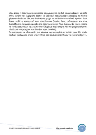 ΠΕΡΙΦΕΡΕΙΑΚΟ ΔΙΚΤΥΟ ΔΗΜΙΟΥΡΓΙΚΗΣ ΓΡΑΦΗΣ Μια ιστορία ταξιδεύει 49
Μου άρεσε η δραστηριότητα γιατί το απόλαυσαν τα παιδιά και κατάφεραν, με πολύ
απλό, εύκολο και ευχάριστο τρόπο, να γράψουν τρεις όμορφες ιστορίες. Τα παιδιά
χάρηκαν ιδιαίτερα όλη την διαδικασία μέχρι να φτάσουν στο τελικό προϊόν. Τους
άρεσε πολύ η κατασκευή των πρωτότυπων ζαριών. Τους ενθουσίασε και τους
διασκέδασε η παιγνιώδη μορφή της δραστηριότητας. Τους δυσκόλεψε το ότι έπρεπε
να «ενσωματώσουν» τη λέξη που τους τύχαινε στην ιστορία που ήδη είχε προηγηθεί
(ιδιαίτερα τους παίχτες που έπαιξαν προς το τέλος).
Θα μπορούσε να υλοποιηθεί πιο εύκολα για τα παιδιά σε ομάδες των δύο τριών
παιδιών (πράγμα το οποίο υποσχέθηκα στα παιδιά γιατί ήθελαν να «ξαναπαίξουν»).
 