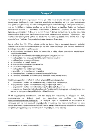 ΠΕΡΙΦΕΡΕΙΑΚΟ ΔΙΚΤΥΟ ΔΗΜΙΟΥΡΓΙΚΗΣ ΓΡΑΦΗΣ Μια ιστορία ταξιδεύει 5
Εισαγωγή
Το Περιφερειακό Δίκτυο Δημιουργικής Γραφής με τίτλο «Μια ιστορία ταξιδεύει» ιδρύθηκε από την
Περιφερειακή Διεύθυνση Π.Ε. & Δ.Ε. Κεντρικής Μακεδονίας τον Οκτώβριο του 2014 έπειτα από πρόταση
των Σχολικών Συμβούλων της 2ης Εκπαιδευτικής Περιφέρειας Ν. Θεσσαλονίκης κ. Αικατερίνης Σουσαμίδου,
της 5ης Ν. Πέλλας κ. Σταύρου Γρόσδου και της 3ης Ν. Σερρών κ. Αρμόδιου Τσιβά, της Υπεύθυνης
Πολιτιστικών Θεμάτων Π.Ε. Ανατολικής Θεσσαλονίκης κ. Χαρίκλειας Τερζητάνου και του Υπεύθυνου
Σχολικών Δραστηριοτήτων Ν. Σερρών κ. Ιωάννη Πούλιο. Το Δίκτυο υλοποιήθηκε στα πλαίσια εκπόνησης
Προγραμμάτων Πολιτιστικών Θεμάτων και αποτελούσε προέκταση του ομώνυμου Προγράμματος, που
υλοποιούνταν στα Δημοτικά Σχολεία της Διεύθυνσης ΠΕ Ανατολικής Θεσσαλονίκης από το 2010 με την
υποστήριξη της Υπεύθυνης Πολιτιστικών Θεμάτων κ. Χαρίκλειας Τερζητάνου.
Για το σχολικό έτος 2014-2015, ο κύριος σκοπός του Δικτύου ήταν η συνεργασία τμημάτων σχολείων
διαφορετικών εκπαιδευτικών περιφερειών για την από κοινού δημιουργία μιας ιστορίας μυθοπλασίας.
Ειδικότερα επιδιωκόταν οι εμπλεκόμενοι:
 να προσεγγίσουν δημιουργικά έργα της λογοτεχνίας ή άλλης τέχνης (ζωγραφικής, φωτογραφίας,
κινηματογράφου κ.λπ.)
 να αναπτύξουν την ικανότητα κατανόησης διαφορετικών κειμενικών ειδών
 να καλλιεργήσουν την αναγνωστική απόλαυση λογοτεχνικών κειμένων
 να καλλιεργήσουν τη γλωσσική έκφραση
 να εξοικειωθούν με τεχνικές γραφής
 να οξύνουν τη δημιουργική και κριτική σκέψη
 να εμπλουτίσουν τη φαντασία
 να καλλιεργήσουν την αισθητική αντίληψη
 να αναπτύξουν τη συναισθηματική νοημοσύνη
 να χρησιμοποιήσουν συνεργατικές και επικοινωνιακές δεξιότητες
 να εργαστούν ομαδικά και συλλογικά για την παραγωγή κοινού αποτελέσματος
Στο Δίκτυο συμμετείχαν συνολικά 60 σχολικά τμήματα 25 δημοτικών σχολείων:
 12 τμήματα από 5 σχολεία της 2ης Εκπαιδευτικής Περιφέρειας Ν. Θεσσαλονίκης,
 20 τμήματα από 8 σχολεία της 5ης Εκπαιδευτικής Περιφέρειας Ν. Πέλλας,
 15 τμήματα από 7 σχολεία της 3ης Εκπαιδευτικής Περιφέρειας Ν. Σερρών και
 13 τμήματα από 5 σχολεία της 1ης Εκπαιδευτικής Περιφέρειας Ν. Φλώρινας ως «φιλοξενούμενοι» του
Δικτύου με υπεύθυνη τη Σχολική Σύμβουλο κ. Όλγα Μούσιου.
Οι 68 συμμετέχοντες εκπαιδευτικοί, μετά την αρχική τους ενημέρωση το Νοέμβριο του 2014,
υποστηρίχτηκαν με ψηφιακό υλικό, που αναρτήθηκε στο ιστολόγιο του Δικτύου
(http://perdikdimgrakenmak.blogspot.gr/). Στη συνέχεια, είχαν τη δυνατότητα να συμμετέχουν σε
κάποια/ες από τις δέκα συνολικά επιμορφωτικές συναντήσεις, που πραγματοποιήθηκαν και κατά
Περιφέρεια, για την ενημέρωση και εκπαίδευσή τους σε τεχνικές-δραστηριότητες δημιουργικής γραφής και
σε τρόπους συνεργασίας για την αποτελεσματική συγγραφή μιας κοινής ιστορίας.
 