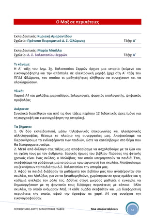 ΠΕΡΙΦΕΡΕΙΑΚΟ ΔΙΚΤΥΟ ΔΗΜΙΟΥΡΓΙΚΗΣ ΓΡΑΦΗΣ Μια ιστορία ταξιδεύει 52
Ο Μαξ σε περιπέτειες
Εκπαιδευτικός: Κυριακή Αμαραντίδου
Σχολείο: Πρότυπο Πειραματικό Δ. Σ. Φλώρινας Τάξη: Α΄
Εκπαιδευτικός: Μαρία Μπόλλα
Σχολείο: Δ. Σ. Βαλτοτοπίου Σερρών Τάξη: Α΄
Τι κάναμε:
Η Α΄ τάξη του Δημ. Σχ. Βαλτοτοπίου Σερρών άρχισε μια ιστορία (κείμενο και
εικονογράφηση) και την απέστειλε σε ηλεκτρονική μορφή (jpg) στη Α΄ τάξη του
ΠΠΔΣ Φλώρινας, του οποίου οι μαθητές/τριες κλήθηκαν να συνεχίσουν και να
ολοκληρώσουν.
Υλικά:
Χαρτιά Α4 και μολύβια, μαρκαδόροι, ξυλομπογιές, φορητός υπολογιστής, ψηφιακός
προβολέας
Διάρκεια:
Συνολικά διατέθηκαν και από τις δυο τάξεις περίπου 12 διδακτικές ώρες (μόνο για
τη συγγραφή και εικονογράφηση της ιστορίας).
Τα βήματα:
1. Οι δύο εκπαιδευτικοί, μέσω τηλεφωνικής επικοινωνίας και ηλεκτρονικής
αλληλογραφίας, θέσαμε το πλαίσιο της συνεργασίας μας. Αποφασίσαμε να
διερευνήσουμε τα ενδιαφέροντα των παιδιών, ώστε να καταλήξουμε στο θέμα που
θα διαπραγματευτούμε.
2. Μετά από διάλογο στις τάξεις μας αποφασίσαμε να ασχοληθούμε με τα ζώα και
τη σχέση τους με τον άνθρωπο. Βασικός ήρωας του βιβλίου Γλώσσας της φετινής
χρονιάς είναι ένας σκύλος, ο Μολύβιος, τον οποίο υπεραγαπούν τα παιδιά. Έτσι,
σκεφτήκαμε να γράψουμε μια ιστορία με πρωταγωνιστή ένα σκυλάκι. Αποφασίσαμε
να ξεκινήσουν τα παιδιά του Δ.Σ. Βαλτοτοπίου την ιστορία μας.
3. Αφού τα παιδιά διάβασαν τα μαθήματα του βιβλίου μας που αναφέρονταν στο
σκυλάκι, τον Μολύβιο, για να τα ξαναθυμηθούνε, χωρίστηκαν σε τρεις ομάδες και η
καθεμιά ανέλαβε τον ρόλο της. Δόθηκε στους μικρούς μαθητές η ευκαιρία να
δημιουργήσουν με τη φαντασία τους διάφορες περιπέτειες με κάποιο άλλο
σκυλάκι, το οποίο ονόμασαν Μαξ. Η κάθε ομάδα σκεφτόταν και μια διαφορετική
περιπέτεια την οποία, αφού την έγραφαν σε χαρτί Α4 στη συνέχεια την
εικονογραφούσαν.
 