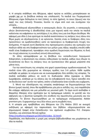 ΠΕΡΙΦΕΡΕΙΑΚΟ ΔΙΚΤΥΟ ΔΗΜΙΟΥΡΓΙΚΗΣ ΓΡΑΦΗΣ Μια ιστορία ταξιδεύει 53
4. Η ιστορία στάλθηκε στη Φλώρινα, αφού πρώτα οι σελίδες μετατράπηκαν σε
μορφή jpg με τη βοήθεια σκάνερ και υπολογιστή. Τα παιδιά του Πειραματικού
Φλώρινας είχαν δεδομένα το πού (τόπο), το πότε (χρόνο), το ποιοι (ήρωες) και την
αρχή του πώς (πλοκή). Έπιασαν, λοιπόν το νήμα από εκεί και συνέχισαν την
ιστορία…
Μεθοδολογικά αξιοποιήθηκε ο καταιγισμός ιδεών. Ως γνωστόν, ο καταιγισμός
ιδεών (brainstorming ή ιδεοθύελλα) είναι μια τεχνική κατά την οποία τα παιδιά
καλούνται να εκφράσουν τις αντιλήψεις ή τις ιδέες τους για ένα θέμα ελεύθερα. Με
αφορμή μια ιδέα ή ένα ερώτημα τα παιδιά αναπτύσσουν τις σκέψεις τους πάνω στο
θέμα χωρίς να αξιολογούνται ή να κρίνονται. Σκοπός είναι οι διάφορες ιδέες που
προκύπτουν να ομαδοποιηθούν ώστε να προκύψουν οι διαφορετικές πτυχές του
ζητήματος. Η τεχνική αυτή βασίζεται στις προηγούμενες γνώσεις και εμπειρίες των
παιδιών αλλά και στη διαφορετικότητα των μελών μιας τάξης: ακριβώς επειδή κάθε
παιδί είναι διαφορετικό, προσφέρει στην ομαδική διερεύνηση του θέματος τη δική
του πτυχή κάνοντας τη συνολική οπτική πλουσιότερη.
Οι ιδέες καταγράφηκαν με τη βοήθεια του εκπαιδευτικού λογισμικού
Kidspiration, η αξιοποίηση του οποίου ενθουσίασε τα παιδιά, καθώς τους έδωσε τη
δυνατότητα να δουν τις σκέψεις τους να ζωντανεύουν όλο χρώμα μπροστά στα
μάτια τους.
Για την αποτύπωση της ιστορίας στο χαρτί εργαστήκαμε ομαδοσυνεργατικά. Τα
παιδιά είναι ήδη χωρισμένα σε τέσσερις ομάδες των 5-6 μελών. Κάθε ομάδα
ανέλαβε να γράψει το κείμενο και να εικονογραφήσει δύο σελίδες της ιστορίας. Τα
παιδιά ανέλαβαν ρόλους σε αυτή τη διαδικασία: άλλα έγραψαν κι άλλα
ζωγράφισαν, ανάλογα με τις κλίσεις και τα ενδιαφέροντά τους. Έχουν ασκηθεί στο
να δουλεύουν κατ’ αυτόν τον τρόπο, οπότε η διαδικασία ήταν εύκολη και ευχάριστη.
5. Μετά την ολοκλήρωση της ιστορίας σκεφτήκαμε να δημιουργήσουμε ένα
βίντεο (μικρή ταινία), όπου θα προβάλλονται μία μία οι σελίδες της, ενώ παράλληλα
θα υπάρχει αφήγηση και μια μελωδία ως μουσικό χαλί. Το έργο αυτό ανέλαβαν ο
Βαγγέλης Μαύρος στην ηχοληψία (με το πρόγραμμα cubate), το μοντάζ και την
αφήγηση και η Χριστίνα Ιωσηφίδη στη σύνθεση της πρωτότυπης μουσικής και την
αφήγηση. Το βίντεο δημιουργήθηκε με το πρόγραμμα επεξεργασίας Adobe
premiere pro. Ευχαριστούμε τους δύο νέους για τη συμβολή τους.
6. Η ιστορία μας προβλήθηκε στη Φλώρινα την 27η Μαΐου 2015 σε ανοιχτή
εκδήλωση με αφορμή την παρουσίαση του βιβλίου «Δημιουργικότητα και
Δημιουργική Γραφή στην Εκπαίδευση» του σχολικού συμβούλου Π.Ε. Σταύρου
Γρόσδου, και απέσπασε θετικά σχόλια
(http://neaflorina.blogspot.gr/2015/05/video_32.html).
Παράλληλα, στο Βαλτοτόπι η μικρή μας ιστορία βιβλιοδετήθηκε και μοιράστηκε σε
όλα τα παιδιά.
 