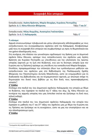 ΠΕΡΙΦΕΡΕΙΑΚΟ ΔΙΚΤΥΟ ΔΗΜΙΟΥΡΓΙΚΗΣ ΓΡΑΦΗΣ Μια ιστορία ταξιδεύει 55
Συγγραφή δύο ιστοριών
Εκπαιδευτικός: Αγάπη Βράντση, Μαρία Θεοχάρη, Κυριάκος Πεντερίδης
Σχολείο: Δ. Σ. Κάτω Κλεινών Φλώρινας Τάξη: Γ΄και Στ΄
Εκπαιδευτικός: Ηλίας Θερμίδης, Αικατερίνη Γκαϊταντζάκη
Σχολείο: 1ο Δ. Σ. Καλαμαριάς Τάξη: Ε΄
Τι κάναμε:
Αρχικά επικοινωνήσαμε τηλεφωνικά και μέσω ηλεκτρονικής αλληλογραφίας με τους
εκπαιδευτικούς του συνεργαζόμενου σχολείου από την Καλαμαριά. Αποφασίσαμε
μαζί τους τη συγγραφή δύο ιστοριών και συμφωνήσαμε ως προς τη θεματολογία και
τον χρόνο ολοκλήρωσής τους.
Στη συνέχεια, στο πλαίσιο του γενικότερου σχεδιασμού της δράσης για το Δημοτικό
σχολείο Κάτω Κλεινών, ορίσαμε τους εκπαιδευτικούς του σχολείου μας Αγάπη
Βράντση και Κυριάκο Πεντερίδη ως υπευθύνους για την υλοποίηση της πρώτης
ιστορίας (σχετική με τη ζωή στο Βυζάντιο), ενώ για τη δεύτερη ιστορία (για την
Ευρώπη και τις Πρέσπες) ορίσαμε ως υπεύθυνη την εκπαιδευτικό Μαρία Θεοχάρη.
Επιπλέον, προγραμματίσαμε την επίσκεψη όλων των εμπλεκόμενων μαθητών και
εκπαιδευτικών του σχολείου μας στο Βιβλιολογείο της Παιδαγωγικής Σχολής
Φλώρινας του Πανεπιστημίου Δυτικής Μακεδονίας, ώστε να ενημερωθούν για τη
διαδικασία της βιβλιοδεσίας και να πειραματιστούν σχετικά, με απώτερο στόχο τη
δημιουργία του δικού τους βιβλίου με τις δύο δικές τους προαναφερόμενες
ιστορίες1
.
1ο
Στάδιο
Στείλαμε στα παιδιά του 1ου Δημοτικού σχολείου Καλαμαριάς την ιστορία με θέμα
το Βυζάντιο, που έγραψαν τα παιδιά της Ε’ τάξης του Δημ. Σχ. Κάτω Κλεινών ως
συνέχεια της αρχικής ιστορίας που μας έστειλαν εκείνα και ζητήσαμε τη δική τους
τελική εκδοχή.
2ο
Στάδιο
Στείλαμε στα παιδιά του 1ου Δημοτικού σχολείου Καλαμαριάς την ιστορία που
έγραψαν οι μαθητές της Ε’ και ΣΤ’ τάξης του σχολείου μας με θέμα την Ευρώπη και
τις Πρέσπες και ζητήσαμε να τη συνεχίσουν, ώστε να μας την επιστρέψουν και να
την ολοκληρώσουμε εμείς.
3ο
Στάδιο
1
Συνημμένα σάς παραθέτουμε σχετικό φωτογραφικό υλικό.
 