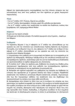 ΠΕΡΙΦΕΡΕΙΑΚΟ ΔΙΚΤΥΟ ΔΗΜΙΟΥΡΓΙΚΗΣ ΓΡΑΦΗΣ Μια ιστορία ταξιδεύει 56
Αφορά την προσυμφωνημένη εικονογράφηση των δύο τελικών ιστοριών και την
οπτικοποίησή τους από τους μαθητές των δυο σχολείων με χρήση λογισμικού
παρουσίασης.
Υλικά:
- Για το 1ο
στάδιο: Η/Υ, Πίνακας, Χαρτιά και μολύβια
- Για το 2ο
στάδιο: φωτογραφίες, πίνακας, χαρτί Α4, μολύβια και φαντασία
- Για το 3ο
στάδιο: εικόνες που αναζήτησαν τα παιδιά στο διαδίκτυο, εικόνες που
ζωγράφισαν, Η/Υ, πρόγραμμα Movie Maker
Διάρκεια:
8 ώρες για την πρώτη ιστορία
10 δίωρα για τη δεύτερη ιστορία «Τα παιδιά τριγυρνούν στην Ευρώπη… παρέα με
τον Μάρκο»
Τα βήματα:
Τα παρακάτω βήματα 1 έως 4 αφορούν το 1ο
στάδιο και υλοποιήθηκαν με την
εργασία και υπό την εποπτεία των εκπαιδευτικών Αγάπης Βράντση και Κυριάκου
Πεντερίδη, ενώ τα βήματα 5 έως 11, που αφορούν το 2ο
στάδιο και το βήμα 12 που
αφορά το 3ο
στάδιο υλοποιήθηκαν με την εργασία και υπό την εποπτεία της
εκπαιδευτικού Μαρίας Θεοχάρη.
1. Ενημερώσαμε τους μαθητές για τη συμμετοχή στη δράση και τη συνεργασία με το
σχολείο της Καλαμαριάς. Μιλήσαμε τηλεφωνικά με τον υπεύθυνο εκπαιδευτικό του
συνεργαζόμενου σχολείου, συζητήσαμε μαζί του για την ακολουθούμενη διαδικασία
και οριστικοποιήθηκε το σχέδιο εφαρμογής και υλοποίησης.
2. Τα παιδιά, της Ε΄ τάξης του σχολείου μας, διάβασαν την ιστορία που έλαβαν μέσω
ηλεκτρονικού ταχυδρομείου από τους μαθητές του συνεργαζόμενου σχολείου.
Συζήτησαν το περιεχόμενό της και σχολίασαν τα μηνύματά της.
3. Ανέτρεξαν στο σχολικό εγχειρίδιο του μαθήματος της Ιστορίας και διάβασαν τις
ενότητες που σχετίζονταν με το χρονικό πλαίσιο που όριζε η ιστορία. Παράλληλα
αναζήτησαν στο διαδίκτυο γενικότερα θέματα βυζαντινής ιστορίας. Σημειώνουμε
εδώ πως δεν περιορίσαμε καθόλου την αναζήτησή τους και δεχθήκαμε τον
προσανατολισμό της σκέψης τους προς κάθε κατεύθυνση.
4. Καταγράψαμε στον πίνακα τις ιδέες τους για τη συνέχεια της ιστορίας και τους
προτείναμε την ομαδική συγγραφή της ιστορίας. Στη συνέχεια τα παιδιά σχημάτισαν
δύο ομάδες (τεσσάρων και πέντε ατόμων) και η κάθε ομάδα έγραψε σε χαρτί Α4 ένα
κομμάτι της ιστορίας, βασισμένο στην ταξινόμηση των ατομικών ιδεών τους που
είχε προηγηθεί στον πίνακα. Ακολούθως, η ολομέλεια συνέθεσε τα δυο κομμάτια
και προέκυψε το ολοκληρωμένο κείμενο, το οποίο το μετατρέψαμε σε ηλεκτρονική
 