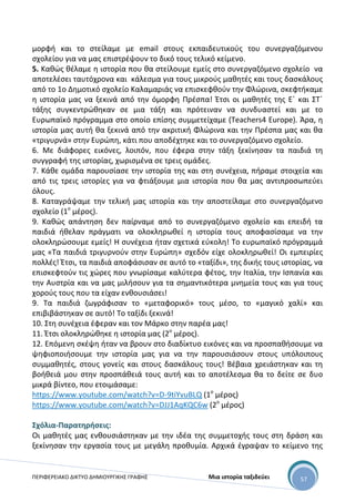 ΠΕΡΙΦΕΡΕΙΑΚΟ ΔΙΚΤΥΟ ΔΗΜΙΟΥΡΓΙΚΗΣ ΓΡΑΦΗΣ Μια ιστορία ταξιδεύει 57
μορφή και το στείλαμε με email στους εκπαιδευτικούς του συνεργαζόμενου
σχολείου για να μας επιστρέψουν το δικό τους τελικό κείμενο.
5. Καθώς θέλαμε η ιστορία που θα στείλουμε εμείς στο συνεργαζόμενο σχολείο να
αποτελέσει ταυτόχρονα και κάλεσμα για τους μικρούς μαθητές και τους δασκάλους
από το 1ο Δημοτικό σχολείο Καλαμαριάς να επισκεφθούν την Φλώρινα, σκεφτήκαμε
η ιστορία μας να ξεκινά από την όμορφη Πρέσπα! Έτσι οι μαθητές της Ε΄ και ΣΤ΄
τάξης συγκεντρώθηκαν σε μια τάξη και πρότειναν να συνδυαστεί και με το
Ευρωπαϊκό πρόγραμμα στο οποίο επίσης συμμετείχαμε (Teachers4 Europe). Άρα, η
ιστορία μας αυτή θα ξεκινά από την ακριτική Φλώρινα και την Πρέσπα μας και θα
«τριγυρνά» στην Ευρώπη, κάτι που αποδέχτηκε και το συνεργαζόμενο σχολείο.
6. Με διάφορες εικόνες, λοιπόν, που έφερα στην τάξη ξεκίνησαν τα παιδιά τη
συγγραφή της ιστορίας, χωρισμένα σε τρεις ομάδες.
7. Κάθε ομάδα παρουσίασε την ιστορία της και στη συνέχεια, πήραμε στοιχεία και
από τις τρεις ιστορίες για να φτιάξουμε μια ιστορία που θα μας αντιπροσωπεύει
όλους.
8. Καταγράψαμε την τελική μας ιστορία και την αποστείλαμε στο συνεργαζόμενο
σχολείο (1ο
μέρος).
9. Καθώς απάντηση δεν παίρναμε από το συνεργαζόμενο σχολείο και επειδή τα
παιδιά ήθελαν πράγματι να ολοκληρωθεί η ιστορία τους αποφασίσαμε να την
ολοκληρώσουμε εμείς! Η συνέχεια ήταν σχετικά εύκολη! Το ευρωπαϊκό πρόγραμμά
μας «Τα παιδιά τριγυρνούν στην Ευρώπη» σχεδόν είχε ολοκληρωθεί! Οι εμπειρίες
πολλές! Έτσι, τα παιδιά αποφάσισαν σε αυτό το «ταξίδι», της δικής τους ιστορίας, να
επισκεφτούν τις χώρες που γνωρίσαμε καλύτερα φέτος, την Ιταλία, την Ισπανία και
την Αυστρία και να μας μιλήσουν για τα σημαντικότερα μνημεία τους και για τους
χορούς τους που τα είχαν ενθουσιάσει!
9. Τα παιδιά ζωγράφισαν το «μεταφορικό» τους μέσο, το «μαγικό χαλί» και
επιβιβάστηκαν σε αυτό! Το ταξίδι ξεκινά!
10. Στη συνέχεια έφεραν και τον Μάρκο στην παρέα μας!
11. Έτσι ολοκληρώθηκε η ιστορία μας (2ο
μέρος).
12. Επόμενη σκέψη ήταν να βρουν στο διαδίκτυο εικόνες και να προσπαθήσουμε να
ψηφιοποιήσουμε την ιστορία μας για να την παρουσιάσουν στους υπόλοιπους
συμμαθητές, στους γονείς και στους δασκάλους τους! Βέβαια χρειάστηκαν και τη
βοήθειά μου στην προσπάθειά τους αυτή και το αποτέλεσμα θα το δείτε σε δυο
μικρά βίντεο, που ετοιμάσαμε:
https://www.youtube.com/watch?v=D-9tiYvuBLQ (1ο
μέρος)
https://www.youtube.com/watch?v=DJJ1AqKQC6w (2ο
μέρος)
Σχόλια-Παρατηρήσεις:
Οι μαθητές μας ενθουσιάστηκαν με την ιδέα της συμμετοχής τους στη δράση και
ξεκίνησαν την εργασία τους με μεγάλη προθυμία. Αρχικά έγραψαν το κείμενο της
 