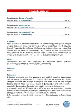 ΠΕΡΙΦΕΡΕΙΑΚΟ ΔΙΚΤΥΟ ΔΗΜΙΟΥΡΓΙΚΗΣ ΓΡΑΦΗΣ Μια ιστορία ταξιδεύει 59
Συγγραφή ιστορίας
Εκπαιδευτικός: Φωτεινή Γιαννούση
Σχολείο: 94ο Δ. Σ. Θεσσαλονίκης Τάξη: Ε΄
Εκπαιδευτικός: Μαρία Δρένου
Σχολείο: 7ο Δ. Σ. Γιαννιτσών Πέλλας Τάξη: Δ΄
Εκπαιδευτικός: Κατερίνα Κριβέντση
Σχολείο: 94ο Δ. Σ. Θεσσαλονίκης Τάξη: Ε΄
Τι κάναμε:
Αφού γράψαμε, τα παιδιά τουΕ2 του 94ου Δ.Σ. Θεσσαλονίκης, κατά ομάδες, από μία
ιστορία -βασισμένη σε εικόνες- τέσσερις συνολικά, τις στείλαμε στην Δ΄ τάξη του
7ου Δ.Σ. Γιαννιτσών. Τα παιδιά τις διόρθωσαν, τις διαφοροποίησαν και τις έστειλαν
στην Ε1 τάξη του 94ου Δ.Σ. Θεσσαλονίκης. Αφού έκαναν και αυτά την παρέμβασή
τους, ξαναέστειλαν τις τέσσερις ιστορίες στην Ε2 τάξη, όπου διορθώσαμε τις
ιστορίες, και στη συνέχεια τις ενώσαμε και δημιουργήσαμε σε μία ιστορία.
Υλικά:
Φωτογραφίες κομμένες από εφημερίδες και περιοδικά, χαρτιά, μολύβια,
ξυλομπογιές, μαρκαδόρους, κανσόν χαρτόνι, νερομπογιές.
Διάρκεια:
8 δίωρα
Τα βήματα:
1. Δώσαμε στα παιδιά (που ήταν χωρισμένα σε 4 ομάδες), κομμένες φωτογραφίες
από περιοδικά και εφημερίδες που ήταν σε τέσσερα σακουλάκια (στο πρώτο
υπήρχαν πρόσωπα, στο δεύτερο αντικείμενα, στο τρίτο τοπία και στο τέταρτο
δραστηριότητες). Κάθε ομάδα πήρε τυχαία 2 φωτογραφίες από κάθε σακούλι -
συνολικά 8 φωτογραφίες. Τα παιδιά κατά ομάδες έγραψαν από μία ιστορία.
2. Η ιστορίες αυτές στάλθηκαν στην Δ΄ τάξη του 7ου Δ.Σ. Γιαννιτσών, τα οποία
έκαναν την παρέμβασή τους στις ιστορίες. Στη συνέχεια τις παρέλαβαν τα παιδιά της
Ε1 τάξης του 94ου Δ.Σ. Θεσσαλονίκης και διόρθωσαν τις ιστορίες.
3. Τις παρέλαβαν τα παιδιά της Ε2 τάξης του 94ου Δ.Σ. και ένωσαν τις 4 ιστορίες σε
μία.
 