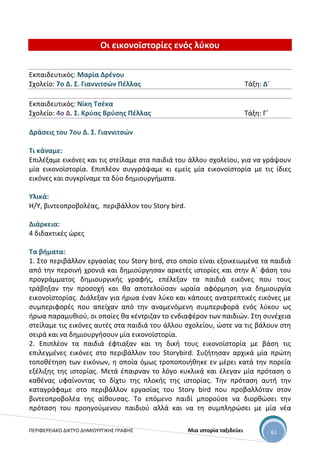 ΠΕΡΙΦΕΡΕΙΑΚΟ ΔΙΚΤΥΟ ΔΗΜΙΟΥΡΓΙΚΗΣ ΓΡΑΦΗΣ Μια ιστορία ταξιδεύει 61
Οι εικονοϊστορίες ενός λύκου
Εκπαιδευτικός: Μαρία Δρένου
Σχολείο: 7ο Δ. Σ. Γιαννιτσών Πέλλας Τάξη: Δ΄
Εκπαιδευτικός: Νίκη Τσέκα
Σχολείο: 4ο Δ. Σ. Κρύας Βρύσης Πέλλας Τάξη: Γ΄
Δράσεις του 7ου Δ. Σ. Γιαννιτσών
Τι κάναμε:
Επιλέξαμε εικόνες και τις στείλαμε στα παιδιά του άλλου σχολείου, για να γράψουν
μία εικονοϊστορία. Επιπλέον συγγράψαμε κι εμείς μία εικονοϊστορία με τις ίδιες
εικόνες και συγκρίναμε τα δύο δημιουργήματα.
Υλικά:
Η/Υ, βιντεοπροβολέας, περιβάλλον του Story bird.
Διάρκεια:
4 διδακτικές ώρες
Τα βήματα:
1. Στο περιβάλλον εργασίας του Story bird, στο οποίο είναι εξοικειωμένα τα παιδιά
από την περσινή χρονιά και δημιούργησαν αρκετές ιστορίες και στην Α΄ φάση του
προγράμματος δημιουργικής γραφής, επέλεξαν τα παιδιά εικόνες που τους
τράβηξαν την προσοχή και θα αποτελούσαν ωραία αφόρμηση για δημιουργία
εικονοϊστορίας. Διάλεξαν για ήρωα έναν λύκο και κάποιες ανατρεπτικές εικόνες με
συμπεριφορές που απείχαν από την αναμενόμενη συμπεριφορά ενός λύκου ως
ήρωα παραμυθιού, οι οποίες θα κέντριζαν το ενδιαφέρον των παιδιών. Στη συνέχεια
στείλαμε τις εικόνες αυτές στα παιδιά του άλλου σχολείου, ώστε να τις βάλουν στη
σειρά και να δημιουργήσουν μία εικονοϊστορία.
2. Επιπλέον τα παιδιά έφτιαξαν και τη δική τους εικονοϊστορία με βάση τις
επιλεγμένες εικόνες στο περιβάλλον του Storybird. Συζήτησαν αρχικά μία πρώτη
τοποθέτηση των εικόνων, η οποία όμως τροποποιήθηκε εν μέρει κατά την πορεία
εξέλιξης της ιστορίας. Μετά έπαιρναν το λόγο κυκλικά και έλεγαν μία πρόταση ο
καθένας υφαίνοντας το δίχτυ της πλοκής της ιστορίας. Την πρόταση αυτή την
καταγράφαμε στο περιβάλλον εργασίας του Story bird που προβαλλόταν στον
βιντεοπροβολέα της αίθουσας. Το επόμενο παιδί μπορούσε να διορθώσει την
πρόταση του προηγούμενου παιδιού αλλά και να τη συμπληρώσει με μία νέα
 