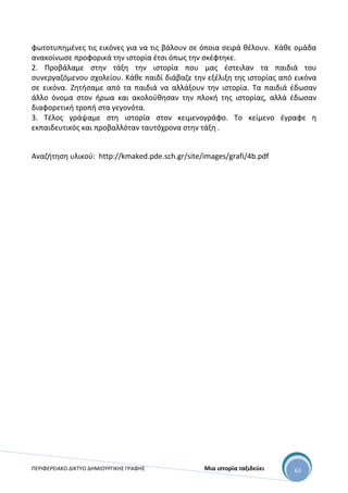 ΠΕΡΙΦΕΡΕΙΑΚΟ ΔΙΚΤΥΟ ΔΗΜΙΟΥΡΓΙΚΗΣ ΓΡΑΦΗΣ Μια ιστορία ταξιδεύει 63
φωτοτυπημένες τις εικόνες για να τις βάλουν σε όποια σειρά θέλουν. Κάθε ομάδα
ανακοίνωσε προφορικά την ιστορία έτσι όπως την σκέφτηκε.
2. Προβάλαμε στην τάξη την ιστορία που μας έστειλαν τα παιδιά του
συνεργαζόμενου σχολείου. Κάθε παιδί διάβαζε την εξέλιξη της ιστορίας από εικόνα
σε εικόνα. Ζητήσαμε από τα παιδιά να αλλάξουν την ιστορία. Τα παιδιά έδωσαν
άλλο όνομα στον ήρωα και ακολούθησαν την πλοκή της ιστορίας, αλλά έδωσαν
διαφορετική τροπή στα γεγονότα.
3. Τέλος γράψαμε στη ιστορία στον κειμενογράφο. Το κείμενο έγραφε η
εκπαιδευτικός και προβαλλόταν ταυτόχρονα στην τάξη .
Αναζήτηση υλικού: http://kmaked.pde.sch.gr/site/images/grafi/4b.pdf
 