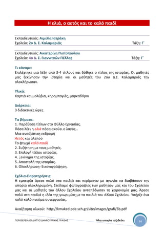 ΠΕΡΙΦΕΡΕΙΑΚΟ ΔΙΚΤΥΟ ΔΗΜΙΟΥΡΓΙΚΗΣ ΓΡΑΦΗΣ Μια ιστορία ταξιδεύει 64
Η ελιά, ο αετός και το καλό παιδί
Εκπαιδευτικός: Αιμιλία Ιατράκη
Σχολείο: 2ο Δ. Σ. Καλαμαριάς Τάξη: Γ΄
Εκπαιδευτικός: Αικατερίνη Πιστοπούλου
Σχολείο: 4ο Δ. Σ. Γιαννιτσών Πέλλας Τάξη: Γ΄
Τι κάναμε:
Επιλέχτηκε μια λέξη από 3-4 τίτλους και δόθηκε ο τίτλος της ιστορίας. Οι μαθητές
μας ξεκίνησαν την ιστορία και οι μαθητές του 2ου Δ.Σ. Καλαμαριάς την
ολοκλήρωσαν.
Υλικά:
Χαρτιά και μολύβια, κηρομπογιές, μαρκαδόροι
Διάρκεια:
3 διδακτικές ώρες
Τα βήματα:
1. Παράθεση τίτλων στο Φύλλο Εργασίας.
Πόσα λέει η ελιά πόσα ακούει ο λαγός…
Μια ανοιξιάτικη εκδρομή
Αετός και αλεπού
Το φτωχό καλό παιδί
2. Συζήτηση με τους μαθητές.
3. Επιλογή τίτλου ιστορίας.
4. Ξεκίνημα της ιστορίας.
5. Αποστολή της ιστορίας.
6. Ολοκλήρωση- Εικονογράφηση.
Σχόλια-Παρατηρήσεις:
Η εμπειρία άρεσε πολύ στα παιδιά και περίμεναν με αγωνία να διαβάσουν την
ιστορία ολοκληρωμένη. Στείλαμε φωτογραφίες των μαθητών μας και του Σχολείου
μας και οι μαθητές του άλλου Σχολείου ανταπέδωσαν τη χειρονομία μας. Άρεσε
πολύ στα παιδιά η ιδέα της γνωριμίας με τα παιδιά του άλλου Σχολείου. Υπήρξε ένα
πολύ καλό πνεύμα συνεργασίας.
Αναζήτηση υλικού: http://kmaked.pde.sch.gr/site/images/grafi/5b.pdf
 