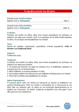 ΠΕΡΙΦΕΡΕΙΑΚΟ ΔΙΚΤΥΟ ΔΗΜΙΟΥΡΓΙΚΗΣ ΓΡΑΦΗΣ Μια ιστορία ταξιδεύει 66
Το κρυφό μυστικό του δέντρου
Εκπαιδευτικός: Αιμιλία Ιατράκη
Σχολείο: 2ο Δ. Σ. Καλαμαριάς Τάξη: Γ΄
Εκπαιδευτικός: Ελένη Στοϊλίδου
Σχολείο: 2ο Δ. Σ. Καλαμαριάς Τάξη: Δ΄
Τι κάναμε:
Στείλαμε στα παιδιά της άλλης τάξης έναν πίνακα ζωγραφικής και ζητήσαμε να
γράψουν την αρχή μιας ιστορίας. Εμείς τη συνεχίσαμε και τα άλλα παιδιά έγραψαν
το τέλος. Στη συνέχεια εικονογραφήσαμε την ιστορία.
Υλικά:
Χαρτιά και μολύβια, κηρομπογιές, μαρκαδόροι, πίνακας ζωγραφικής «Atlas of
Wander» του Σαλβαντόρ Νταλί
Διάρκεια:
5 διδακτικές ώρες
Τα βήματα:
1.Στείλαμε στα παιδιά της άλλης τάξης έναν πίνακα ζωγραφικής και ζητήσαμε να
γράψουν την αρχή μιας ιστορίας.
2. Τα παιδιά μας έστειλαν την αρχή της ιστορίας τους, τη διαβάσαμε, γράψαμε τη
συνέχεια και τους την ξαναστείλαμε.
3. Αφού διάβασαν τη συνέχεια έγραψαν το τέλος.
4. Στη συνέχεια ήρθαν στην τάξη μας και μας διάβασαν ολοκληρωμένη την ιστορία.
5. Τέλος όλα τα παιδιά εικονογράφησαν την ιστορία.
Σχόλια-Παρατηρήσεις:
Η εμπειρία άρεσε πολύ στα παιδιά και περίμεναν με αγωνία να διαβάσουν την
ιστορία ολοκληρωμένη. Ήταν πιο εύκολη η συνεργασία και η επικοινωνία με την
άλλη τάξη του σχολείου μας, σε σχέση με την αντίστοιχη δραστηριότητα με το
σχολείο των Γιαννιτσών. Τα παιδιά μπόρεσαν να βρεθούν στον ίδιο χώρο ( στην
τάξη μας) και να συνεργαστούν.
 