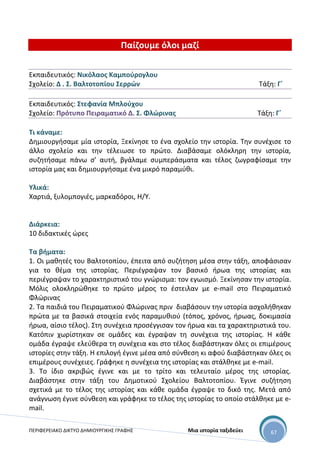 ΠΕΡΙΦΕΡΕΙΑΚΟ ΔΙΚΤΥΟ ΔΗΜΙΟΥΡΓΙΚΗΣ ΓΡΑΦΗΣ Μια ιστορία ταξιδεύει 67
Παίζουμε όλοι μαζί
Εκπαιδευτικός: Νικόλαος Καμπούρογλου
Σχολείο: Δ . Σ. Βαλτοτοπίου Σερρών Τάξη: Γ΄
Εκπαιδευτικός: Στεφανία Μπλούχου
Σχολείο: Πρότυπο Πειραματικό Δ. Σ. Φλώρινας Τάξη: Γ΄
Τι κάναμε:
Δημιουργήσαμε μία ιστορία, Ξεκίνησε το ένα σχολείο την ιστορία. Την συνέχισε το
άλλο σχολείο και την τέλειωσε το πρώτο. Διαβάσαμε ολόκληρη την ιστορία,
συζητήσαμε πάνω σ’ αυτή, βγάλαμε συμπεράσματα και τέλος ζωγραφίσαμε την
ιστορία μας και δημιουργήσαμε ένα μικρό παραμύθι.
Υλικά:
Χαρτιά, ξυλομπογιές, μαρκαδόροι, Η/Υ.
Διάρκεια:
10 διδακτικές ώρες
Τα βήματα:
1. Οι μαθητές του Βαλτοτοπίου, έπειτα από συζήτηση μέσα στην τάξη, αποφάσισαν
για το θέμα της ιστορίας. Περιέγραψαν τον βασικό ήρωα της ιστορίας και
περιέγραψαν το χαρακτηριστικό του γνώρισμα: τον εγωισμό. Ξεκίνησαν την ιστορία.
Μόλις ολοκληρώθηκε το πρώτο μέρος το έστειλαν με e-mail στο Πειραματικό
Φλώρινας
2. Τα παιδιά του Πειραματικού Φλώρινας πριν διαβάσουν την ιστορία ασχολήθηκαν
πρώτα με τα βασικά στοιχεία ενός παραμυθιού (τόπος, χρόνος, ήρωας, δοκιμασία
ήρωα, αίσιο τέλος). Στη συνέχεια προσέγγισαν τον ήρωα και τα χαρακτηριστικά του.
Κατόπιν χωρίστηκαν σε ομάδες και έγραψαν τη συνέχεια της ιστορίας. Η κάθε
ομάδα έγραψε ελεύθερα τη συνέχεια και στο τέλος διαβάστηκαν όλες οι επιμέρους
ιστορίες στην τάξη. Η επιλογή έγινε μέσα από σύνθεση κι αφού διαβάστηκαν όλες οι
επιμέρους συνέχειες. Γράφηκε η συνέχεια της ιστορίας και στάλθηκε με e-mail.
3. Το ίδιο ακριβώς έγινε και με το τρίτο και τελευταίο μέρος της ιστορίας.
Διαβάστηκε στην τάξη του Δημοτικού Σχολείου Βαλτοτοπίου. Έγινε συζήτηση
σχετικά με το τέλος της ιστορίας και κάθε ομάδα έγραψε το δικό της. Μετά από
ανάγνωση έγινε σύνθεση και γράφηκε το τέλος της ιστορίας το οποίο στάλθηκε με e-
mail.
 