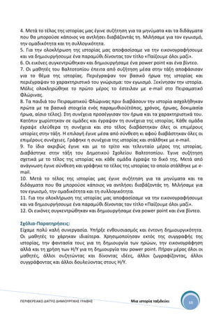 ΠΕΡΙΦΕΡΕΙΑΚΟ ΔΙΚΤΥΟ ΔΗΜΙΟΥΡΓΙΚΗΣ ΓΡΑΦΗΣ Μια ιστορία ταξιδεύει 68
4. Μετά το τέλος της ιστορίας μας έγινε συζήτηση για τα μηνύματα και τα διδάγματα
που θα μπορούσε κάποιος να αντλήσει διαβάζοντάς τη. Μιλήσαμε για τον εγωισμό,
την ομαδικότητα και τη συλλογικότητα.
5. Για την ολοκλήρωση της ιστορίας μας αποφασίσαμε να την εικονογραφήσουμε
και να δημιουργήσουμε ένα παραμύθι δίνοντας τον τίτλο «Παίζουμε όλοι μαζί».
6. Οι εικόνες συγκεντρώθηκαν και δημιουργήσαμε ένα power point και ένα βίντεο.
7. Οι μαθητές του Βαλτοτοπίου έπειτα από συζήτηση μέσα στην τάξη αποφάσισαν
για το θέμα της ιστορίας. Περιέγραψαν τον βασικό ήρωα της ιστορίας και
περιέγραψαν το χαρακτηριστικό του γνώρισμα: τον εγωισμό. Ξεκίνησαν την ιστορία.
Μόλις ολοκληρώθηκε το πρώτο μέρος το έστειλαν με e-mail στο Πειραματικό
Φλώρινας.
8. Τα παιδιά του Πειραματικού Φλώρινας πριν διαβάσουν την ιστορία ασχολήθηκαν
πρώτα με τα βασικά στοιχεία ενός παραμυθιού(τόπος, χρόνος, ήρωας, δοκιμασία
ήρωα, αίσιο τέλος). Στη συνέχεια προσέγγισαν τον ήρωα και τα χαρακτηριστικά του.
Κατόπιν χωρίστηκαν σε ομάδες και έγραψαν τη συνέχεια της ιστορίας. Κάθε ομάδα
έγραψε ελεύθερα τη συνέχεια και στο τέλος διαβάστηκαν όλες οι επιμέρους
ιστορίες στην τάξη. Η επιλογή έγινε μέσα από σύνθεση κι αφού διαβάστηκαν όλες οι
επιμέρους συνέχειες. Γράφηκε η συνέχεια της ιστορίας και στάλθηκε με e-mail.
9. Το ίδιο ακριβώς έγινε και με το τρίτο και τελευταίο μέρος της ιστορίας.
Διαβάστηκε στην τάξη του Δημοτικού Σχολείου Βαλτοτοπίου. Έγινε συζήτηση
σχετικά με το τέλος της ιστορίας και κάθε ομάδα έγραψε το δικό της. Μετά από
ανάγνωση έγινε σύνθεση και γράφηκε το τέλος της ιστορίας το οποίο στάλθηκε με e-
mail.
10. Μετά το τέλος της ιστορίας μας έγινε συζήτηση για τα μηνύματα και τα
διδάγματα που θα μπορούσε κάποιος να αντλήσει διαβάζοντάς τη. Μιλήσαμε για
τον εγωισμό, την ομαδικότητα και τη συλλογικότητα.
11. Για την ολοκλήρωση της ιστορίας μας αποφασίσαμε να την εικονογραφήσουμε
και να δημιουργήσουμε ένα παραμύθι δίνοντας τον τίτλο «Παίζουμε όλοι μαζί».
12. Οι εικόνες συγκεντρώθηκαν και δημιουργήσαμε ένα power point και ένα βίντεο.
Σχόλια-Παρατηρήσεις:
Είχαμε πολύ καλή συνεργασία. Υπήρξε ενθουσιασμός και έντονη δημιουργικότητα.
Οι μαθητές το χάρηκαν ιδιαίτερα. Χρησιμοποίησαν εκτός της συγγραφής της
ιστορίας, την φαντασία τους για τη δημιουργία των ηρώων, την εικονογράφηση
αλλά και τη χρήση των Η/Υ για τη δημιουργία του power point. Πήραν μέρος όλοι οι
μαθητές, άλλοι συζητώντας και δίνοντας ιδέες, άλλοι ζωγραφίζοντας, άλλοι
συγγράφοντας και άλλοι δουλεύοντας στους Η/Υ.
 