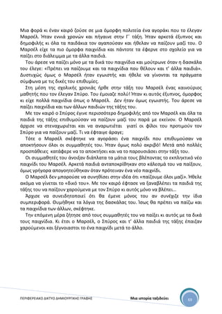 ΠΕΡΙΦΕΡΕΙΑΚΟ ΔΙΚΤΥΟ ΔΗΜΙΟΥΡΓΙΚΗΣ ΓΡΑΦΗΣ Μια ιστορία ταξιδεύει 69
Μια φορά κι έναν καιρό ζούσε σε μια όμορφη πολιτεία ένα αγοράκι που το έλεγαν
Μαρσέλ. Ήταν εννιά χρονών και πήγαινε στην Γ΄ τάξη. Ήταν αρκετά έξυπνος και
δημοφιλής κι όλα τα παιδάκια τον αγαπούσαν και ήθελαν να παίζουν μαζί του. Ο
Μαρσέλ είχε τα πιο όμορφα παιχνίδια και πάντοτε τα έφερνε στο σχολείο για να
παίζει στο διάλειμμα με τα άλλα παιδιά.
Του άρεσε να παίζει μόνο με τα δικά του παιχνίδια και μούτρωνε όταν η δασκάλα
του έλεγε: «Πρέπει να παίζουμε και τα παιχνίδια που θέλουν και τ’ άλλα παιδιά».
Δυστυχώς όμως ο Μαρσέλ ήταν εγωιστής και ήθελε να γίνονται τα πράγματα
σύμφωνα με τις δικές του επιθυμίες.
Στη μέση της σχολικής χρονιάς ήρθε στην τάξη του Μαρσέλ ένας καινούριος
μαθητής που τον έλεγαν Σπύρο. Του έμοιαζε πολύ! Ήταν κι αυτός έξυπνος, όμορφος
κι είχε πολλά παιχνίδια όπως ο Μαρσέλ. Δεν ήταν όμως εγωιστής. Του άρεσε να
παίζει παιχνίδια και των άλλων παιδιών της τάξης του.
Με τον καιρό ο Σπύρος έγινε περισσότερο δημοφιλής από τον Μαρσέλ και όλα τα
παιδιά της τάξης επιθυμούσαν να παίζουν μαζί του παρά με εκείνον. Ο Μαρσέλ
άρχισε να στεναχωριέται και να αναρωτιέται γιατί οι φίλοι του προτιμούν τον
Σπύρο για να παίζουν μαζί. Τι να έφταιγε άραγε;
Τότε ο Μαρσέλ σκέφτηκε να αγοράσει ένα παιχνίδι που επιθυμούσαν να
αποκτήσουν όλοι οι συμμαθητές του. Ήταν όμως πολύ ακριβό! Μετά από πολλές
προσπάθειες κατάφερε να το αποκτήσει και να το παρουσιάσει στην τάξη του.
Οι συμμαθητές του άνοιξαν διάπλατα τα μάτια τους βλέποντας το εκπληκτικό νέο
παιχνίδι του Μαρσέλ. Αρκετά παιδιά ανταποκρίθηκαν στο κάλεσμά του να παίξουν,
όμως γρήγορα απογοητεύθηκαν όταν πρότειναν ένα νέο παιχνίδι.
Ο Μαρσέλ δεν μπορούσε να συνηθίσει στην ιδέα ότι «παίζουμε όλοι μαζί». Ήθελε
ακόμα να γίνεται το «δικό του». Με τον καιρό έφτασε να ξαναβλέπει τα παιδιά της
τάξης του να παίζουν χαρούμενα με τον Σπύρο κι αυτός μόνο να βλέπει…
Άρχισε να συνειδητοποιεί ότι θα έμενε μόνος του αν συνέχιζε την ίδια
συμπεριφορά. Θυμήθηκε τα λόγια της δασκάλας του. Ίσως θα πρέπει να παίζω και
τα παιχνίδια των άλλων, σκέφτηκε.
Την επόμενη μέρα ζήτησε από τους συμμαθητές του να παίξει κι αυτός με τα δικά
τους παιχνίδια. Κι έτσι ο Μαρσέλ, ο Σπύρος και τ’ άλλα παιδιά της τάξης έπαιζαν
χαρούμενοι και ξέγνοιαστοι το ένα παιχνίδι μετά το άλλο.
 