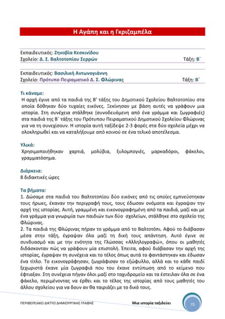 ΠΕΡΙΦΕΡΕΙΑΚΟ ΔΙΚΤΥΟ ΔΗΜΙΟΥΡΓΙΚΗΣ ΓΡΑΦΗΣ Μια ιστορία ταξιδεύει 70
Η Αγάπη και η Γκριζαμπέλα
Εκπαιδευτικός: Ζηνοβία Κεσκινίδου
Σχολείο: Δ. Σ. Βαλτοτοπίου Σερρών Τάξη: Β΄
Εκπαιδευτικός: Βασιλική Αντωνογιάννη
Σχολείο: Πρότυπο Πειραματικό Δ. Σ. Φλώρινας Τάξη: Β΄
Τι κάναμε:
Η αρχή έγινε από τα παιδιά της Β’ τάξης του Δημοτικού Σχολείου Βαλτοτοπίου στα
οποία δόθηκαν δύο τυχαίες εικόνες. Ξεκίνησαν με βάση αυτές να γράφουν μια
ιστορία. Στη συνέχεια στάλθηκε (συνοδευόμενη από ένα γράμμα και ζωγραφιές)
στα παιδιά της Β΄ τάξης του Πρότυπου Πειραματικού Δημοτικού Σχολείου Φλώρινας
για να τη συνεχίσουν. Η ιστορία αυτή ταξίδεψε 2-3 φορές στα δύο σχολεία μέχρι να
ολοκληρωθεί και να καταλήξουμε από κοινού σε ένα τελικό αποτέλεσμα.
Υλικά:
Χρησιμοποιήθηκαν χαρτιά, μολύβια, ξυλομπογιές, μαρκαδόροι, φάκελοι,
γραμματόσημα.
Διάρκεια:
8 διδακτικές ώρες
Τα βήματα:
1. Δώσαμε στα παιδιά του Βαλτοτοπίου δύο εικόνες από τις οποίες εμπνεύστηκαν
τους ήρωες, έκαναν την περιγραφή τους, τους έδωσαν ονόματα και έγραψαν την
αρχή της ιστορίας. Αυτή, γραμμένη και εικονογραφημένη από τα παιδιά, μαζί και με
ένα γράμμα για γνωριμία των παιδιών των δύο σχολείων, στάλθηκε στο σχολείο της
Φλώρινας.
2. Τα παιδιά της Φλώρινας πήραν το γράμμα από το Βαλτοτόπι. Αφού το διάβασαν
μέσα στην τάξη, έγραψαν όλα μαζί τη δική τους απάντηση. Αυτό έγινε σε
συνδυασμό και με την ενότητα της Γλώσσας «Αλληλογραφώ», όπου οι μαθητές
διδάσκονταν πώς να γράφουν μία επιστολή. Έπειτα, αφού διάβασαν την αρχή της
ιστορίας, έγραψαν τη συνέχεια και το τέλος όπως αυτά το φαντάστηκαν και έδωσαν
ένα τίτλο. Το εικονογράφησαν, ζωγράφισαν το εξώφυλλο, αλλά και το κάθε παιδί
ξεχωριστά έκανε μία ζωγραφιά που του έκανε εντύπωση από το κείμενο που
έφτιαξαν. Στη συνέχεια πήγαν όλοι μαζί στο ταχυδρομείο και τα έστειλαν όλα σε ένα
φάκελο, περιμένοντας να έρθει και το τέλος της ιστορίας από τους μαθητές του
άλλου σχολείου για να δουν αν θα ταιριάζει με το δικό τους.
 