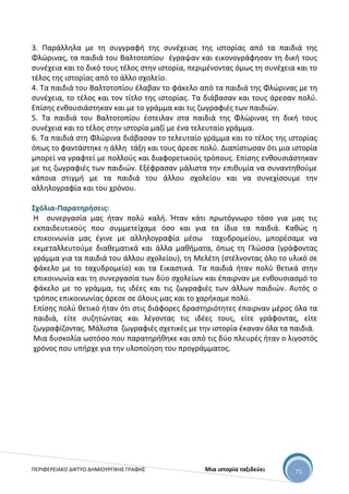 ΠΕΡΙΦΕΡΕΙΑΚΟ ΔΙΚΤΥΟ ΔΗΜΙΟΥΡΓΙΚΗΣ ΓΡΑΦΗΣ Μια ιστορία ταξιδεύει 71
3. Παράλληλα με τη συγγραφή της συνέχειας της ιστορίας από τα παιδιά της
Φλώρινας, τα παιδιά του Βαλτοτοπίου έγραψαν και εικονογράφησαν τη δική τους
συνέχεια και το δικό τους τέλος στην ιστορία, περιμένοντας όμως τη συνέχεια και το
τέλος της ιστορίας από το άλλο σχολείο.
4. Τα παιδιά του Βαλτοτοπίου έλαβαν το φάκελο από τα παιδιά της Φλώρινας με τη
συνέχεια, το τέλος και τον τίτλο της ιστορίας. Τα διάβασαν και τους άρεσαν πολύ.
Επίσης ενθουσιάστηκαν και με το γράμμα και τις ζωγραφιές των παιδιών.
5. Τα παιδιά του Βαλτοτοπίου έστειλαν στα παιδιά της Φλώρινας τη δική τους
συνέχεια και το τέλος στην ιστορία μαζί με ένα τελευταίο γράμμα.
6. Τα παιδιά στη Φλώρινα διάβασαν το τελευταίο γράμμα και το τέλος της ιστορίας
όπως το φαντάστηκε η άλλη τάξη και τους άρεσε πολύ. Διαπίστωσαν ότι μια ιστορία
μπορεί να γραφτεί με πολλούς και διαφορετικούς τρόπους. Επίσης ενθουσιάστηκαν
με τις ζωγραφιές των παιδιών. Εξέφρασαν μάλιστα την επιθυμία να συναντηθούμε
κάποια στιγμή με τα παιδιά του άλλου σχολείου και να συνεχίσουμε την
αλληλογραφία και του χρόνου.
Σχόλια-Παρατηρήσεις:
Η συνεργασία μας ήταν πολύ καλή. Ήταν κάτι πρωτόγνωρο τόσο για μας τις
εκπαιδευτικούς που συμμετείχαμε όσο και για τα ίδια τα παιδιά. Καθώς η
επικοινωνία μας έγινε με αλληλογραφία μέσω ταχυδρομείου, μπορέσαμε να
εκμεταλλευτούμε διαθεματικά και άλλα μαθήματα, όπως τη Γλώσσα (γράφοντας
γράμμα για τα παιδιά του άλλου σχολείου), τη Μελέτη (στέλνοντας όλο το υλικό σε
φάκελο με το ταχυδρομείο) και τα Εικαστικά. Τα παιδιά ήταν πολύ θετικά στην
επικοινωνία και τη συνεργασία των δύο σχολείων και έπαιρναν με ενθουσιασμό το
φάκελο με το γράμμα, τις ιδέες και τις ζωγραφιές των άλλων παιδιών. Αυτός ο
τρόπος επικοινωνίας άρεσε σε όλους μας και το χαρήκαμε πολύ.
Επίσης πολύ θετικό ήταν ότι στις διάφορες δραστηριότητες έπαιρναν μέρος όλα τα
παιδιά, είτε συζητώντας και λέγοντας τις ιδέες τους, είτε γράφοντας, είτε
ζωγραφίζοντας. Μάλιστα ζωγραφιές σχετικές με την ιστορία έκαναν όλα τα παιδιά.
Μια δυσκολία ωστόσο που παρατηρήθηκε και από τις δύο πλευρές ήταν ο λιγοστός
χρόνος που υπήρχε για την υλοποίηση του προγράμματος.
 