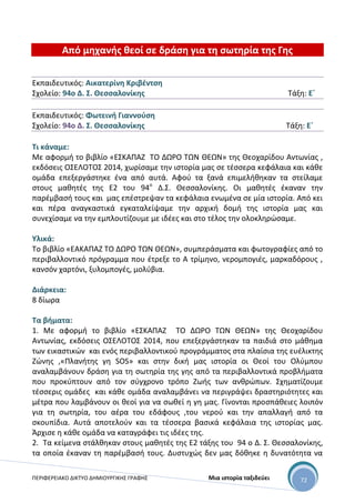 ΠΕΡΙΦΕΡΕΙΑΚΟ ΔΙΚΤΥΟ ΔΗΜΙΟΥΡΓΙΚΗΣ ΓΡΑΦΗΣ Μια ιστορία ταξιδεύει 72
Από μηχανής θεοί σε δράση για τη σωτηρία της Γης
Εκπαιδευτικός: Αικατερίνη Κριβέντση
Σχολείο: 94ο Δ. Σ. Θεσσαλονίκης Τάξη: Ε΄
Εκπαιδευτικός: Φωτεινή Γιαννούση
Σχολείο: 94ο Δ. Σ. Θεσσαλονίκης Τάξη: Ε΄
Τι κάναμε:
Με αφορμή το βιβλίο «ΕΣΚΑΠΑΖ ΤΟ ΔΩΡΟ ΤΩΝ ΘΕΩΝ» της Θεοχαρίδου Αντωνίας ,
εκδόσεις ΟΣΕΛΟΤΟΣ 2014, χωρίσαμε την ιστορία μας σε τέσσερα κεφάλαια και κάθε
ομάδα επεξεργάστηκε ένα από αυτά. Αφού τα ξανά επιμελήθηκαν τα στείλαμε
στους μαθητές της Ε2 του 94ο
Δ.Σ. Θεσσαλονίκης. Οι μαθητές έκαναν την
παρέμβασή τους και μας επέστρεψαν τα κεφάλαια ενωμένα σε μία ιστορία. Από κει
και πέρα αναγκαστικά εγκαταλείψαμε την αρχική δομή της ιστορία μας και
συνεχίσαμε να την εμπλουτίζουμε με ιδέες και στο τέλος την ολοκληρώσαμε.
Υλικά:
Το βιβλίο «ΕΑΚΑΠΑΖ ΤΟ ΔΩΡΟ ΤΩΝ ΘΕΩΝ», συμπεράσματα και φωτογραφίες από το
περιβαλλοντικό πρόγραμμα που έτρεξε το Α τρίμηνο, νερομπογιές, μαρκαδόρους ,
κανσόν χαρτόνι, ξυλομπογές, μολύβια.
Διάρκεια:
8 δίωρα
Τα βήματα:
1. Με αφορμή το βιβλίο «ΕΣΚΑΠΑΖ ΤΟ ΔΩΡΟ ΤΩΝ ΘΕΩΝ» της Θεοχαρίδου
Αντωνίας, εκδόσεις ΟΣΕΛΟΤΟΣ 2014, που επεξεργάστηκαν τα παιδιά στο μάθημα
των εικαστικών και ενός περιβαλλοντικού προγράμματος στα πλαίσια της ευέλικτης
Ζώνης ,«Πλανήτης γη SOS» και στην δική μας ιστορία οι Θεοί του Ολύμπου
αναλαμβάνουν δράση για τη σωτηρία της γης από τα περιβαλλοντικά προβλήματα
που προκύπτουν από τον σύγχρονο τρόπο Ζωής των ανθρώπων. Σχηματίζουμε
τέσσερις ομάδες και κάθε ομάδα αναλαμβάνει να περιγράψει δραστηριότητες και
μέτρα που λαμβάνουν οι θεοί για να σωθεί η γη μας. Γίνονται προσπάθειες λοιπόν
για τη σωτηρία, του αέρα του εδάφους ,του νερού και την απαλλαγή από τα
σκουπίδια. Αυτά αποτελούν και τα τέσσερα βασικά κεφάλαια της ιστορίας μας.
Άρχισε η κάθε ομάδα να καταγράφει τις ιδέες της.
2. Τα κείμενα στάλθηκαν στους μαθητές της Ε2 τάξης του 94 ο Δ. Σ. Θεσσαλονίκης,
τα οποία έκαναν τη παρέμβασή τους. Δυστυχώς δεν μας δόθηκε η δυνατότητα να
 