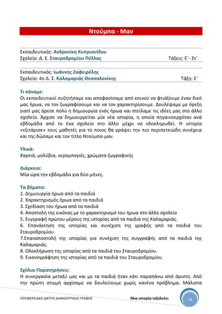 ΠΕΡΙΦΕΡΕΙΑΚΟ ΔΙΚΤΥΟ ΔΗΜΙΟΥΡΓΙΚΗΣ ΓΡΑΦΗΣ Μια ιστορία ταξιδεύει 74
Ντούμπα - Μαν
Εκπαιδευτικός: Ανδρονίκη Κυπριανίδου
Σχολείο: Δ. Σ. Σταυροδρομίου Πέλλας Τάξεις: Ε΄- Στ΄
Εκπαιδευτικός: Ιωάννης Ζαφειρέλης
Σχολείο: 4ο Δ. Σ. Καλαμαριάς Θεσσαλονίκης Τάξη: Ε΄
Τι κάναμε:
Οι εκπαιδευτικοί συζητήσαμε και αποφασίσαμε από κοινού να φτιάξουμε έναν δικό
μας ήρωα, να τον ζωγραφίσουμε και να τον χαρακτηρίσουμε. Δουλέψαμε με όρεξη
γιατί μας άρεσε πολύ η δημιουργία ενός ήρωα και στείλαμε τις ιδέες μας στο άλλο
σχολείο. Άρχισε να δημιουργείται μία νέα ιστορία, η οποία πηγαινοερχόταν ανά
εβδομάδα από το ένα σχολείο στο άλλο μέχρι να ολοκληρωθεί. Η ιστορία
«εξιτάρισε» τους μαθητές για το ποιος θα γράψει την πιο περιπετειώδη συνέχεια
και της δώσαμε και τον τίτλο Ντούμπα-μαν.
Υλικά:
Χαρτιά, μολύβια, νερομπογιές, χρώματα ζωγραφικής
Διάρκεια:
Μία ώρα την εβδομάδα για δύο μήνες.
Τα βήματα:
1. Δημιουργία ήρωα από τα παιδιά
2. Χαρακτηρισμός ήρωα από τα παιδιά
3. Σχεδίαση του ήρωα από τα παιδιά
4. Αποστολή της εικόνας με το χαρακτηρισμό του ήρωα στο άλλο σχολείο
5. Συγγραφή πρώτου μέρους της ιστορίας από τα παιδιά της Καλαμαριάς.
6. Επανάκτηση της ιστορίας και συνέχιση της γραφής από τα παιδιά του
Σταυροδρομίου.
7.Επαναποστολή της ιστορίας για συνέχιση της συγγραφής από τα παιδιά της
Καλαμαριάς.
8. Ολοκλήρωση της ιστορίας από τα παιδιά του Σταυροδρομίου.
9. Εικονογράφηση της ιστορίας από τα παιδιά του Σταυροδρομίου.
Σχόλια-Παρατηρήσεις:
Η συνεργασία μεταξύ μας και με τα παιδιά ήταν κάτι παραπάνω από άριστη. Από
την πρώτη στιγμή αρχίσαμε να δουλεύουμε χωρίς κανένα πρόβλημα. Μάλιστα
 