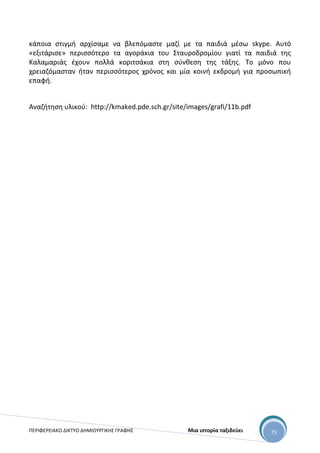 ΠΕΡΙΦΕΡΕΙΑΚΟ ΔΙΚΤΥΟ ΔΗΜΙΟΥΡΓΙΚΗΣ ΓΡΑΦΗΣ Μια ιστορία ταξιδεύει 75
κάποια στιγμή αρχίσαμε να βλεπόμαστε μαζί με τα παιδιά μέσω skype. Αυτό
«εξιτάρισε» περισσότερο τα αγοράκια του Σταυροδρομίου γιατί τα παιδιά της
Καλαμαριάς έχουν πολλά κοριτσάκια στη σύνθεση της τάξης. Το μόνο που
χρειαζόμασταν ήταν περισσότερος χρόνος και μία κοινή εκδρομή για προσωπική
επαφή.
Αναζήτηση υλικού: http://kmaked.pde.sch.gr/site/images/grafi/11b.pdf
 