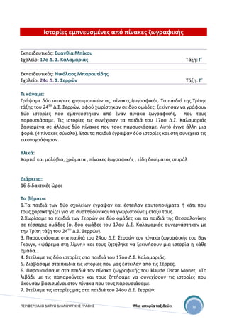 ΠΕΡΙΦΕΡΕΙΑΚΟ ΔΙΚΤΥΟ ΔΗΜΙΟΥΡΓΙΚΗΣ ΓΡΑΦΗΣ Μια ιστορία ταξιδεύει 76
Ιστορίες εμπνευσμένες από πίνακες ζωγραφικής
Εκπαιδευτικός: Ευανθία Μπίκου
Σχολείο: 17ο Δ. Σ. Καλαμαριάς Τάξη: Γ΄
Εκπαιδευτικός: Νικόλαος Μπαρουτίδης
Σχολείο: 24ο Δ. Σ. Σερρών Τάξη: Γ΄
Τι κάναμε:
Γράψαμε δύο ιστορίες χρησιμοποιώντας πίνακες ζωγραφικής. Τα παιδιά της Τρίτης
τάξης του 24ου
Δ.Σ. Σερρών, αφού χωρίστηκαν σε δύο ομάδες, ξεκίνησαν να γράφουν
δύο ιστορίες που εμπνεύστηκαν από έναν πίνακα ζωγραφικής, που τους
παρουσιάσαμε. Τις ιστορίες τις συνέχισαν τα παιδιά του 17ου Δ.Σ. Καλαμαριάς
βασισμένα σε άλλους δύο πίνακες που τους παρουσιάσαμε. Αυτό έγινε άλλη μια
φορά. (4 πίνακες σύνολο). Έτσι τα παιδιά έγραψαν δύο ιστορίες και στη συνέχεια τις
εικονογράφησαν.
Υλικά:
Χαρτιά και μολύβια, χρώματα , πίνακες ζωγραφικής , είδη δεσίματος σπιράλ
Διάρκεια:
16 διδακτικές ώρες
Τα βήματα:
1.Τα παιδιά των δύο σχολείων έγραψαν και έστειλαν εαυτοποιήματα ή κάτι που
τους χαρακτηρίζει για να συστηθούν και να γνωριστούνε μεταξύ τους.
2.Χωρίσαμε τα παιδιά των Σερρών σε δύο ομάδες και τα παιδιά της Θεσσαλονίκης
σε τέσσερις ομάδες (οι δύο ομάδες του 17ου Δ.Σ. Καλαμαριάς συνεργάστηκαν με
την Τρίτη τάξη του 24ου
Δ.Σ. Σερρών).
3. Παρουσιάσαμε στα παιδιά του 24ου Δ.Σ. Σερρών τον πίνακα ζωγραφικής του Βαν
Γκονγκ, «ψάρεμα στη λίμνη» και τους ζητήθηκε να ξεκινήσουν μια ιστορία η κάθε
ομάδα…
4. Στείλαμε τις δύο ιστορίες στα παιδιά του 17ου Δ.Σ. Καλαμαριάς.
5. Διαβάσαμε στα παιδιά τις ιστορίες που μας έστειλαν από τις Σέρρες.
6. Παρουσιάσαμε στα παιδιά τον πίνακα ζωγραφικής του klaude Oscar Monet, «Το
λιβάδι με τις παπαρούνες» και τους ζητήσαμε να συνεχίσουν τις ιστορίες που
άκουσαν βασισμένοι στον πίνακα που τους παρουσιάσαμε.
7. Στείλαμε τις ιστορίες μας στα παιδιά του 24ου Δ.Σ. Σερρών.
 