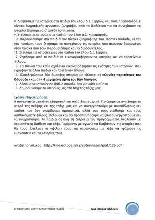 ΠΕΡΙΦΕΡΕΙΑΚΟ ΔΙΚΤΥΟ ΔΗΜΙΟΥΡΓΙΚΗΣ ΓΡΑΦΗΣ Μια ιστορία ταξιδεύει 77
8. Διαβάσαμε τις ιστορίες στα παιδιά του 24ου Δ.Σ. Σερρών, και τους παρουσιάσαμε
πίνακα ζωγραφικής άγνωστου ζωγράφου από το διαδίκτυο για να συνεχίσουν τις
ιστορίες βασισμένα σ’ αυτόν τον πίνακα.
9. Στείλαμε τις ιστορίες στα παιδιά του 17ου Δ.Σ. Καλαμαριάς.
10. Παρουσιάσαμε στα παιδιά τον πίνακα ζωγραφικής του Thomas Kinkade, «Σπίτι
στο ποτάμι», τους ζητήσαμε να συνεχίσουν τις ιστορίες που άκουσαν βασισμένοι
στον πίνακα που τους παρουσιάσαμε και να δώσουν τέλος.
11. Στείλαμε τις ιστορίες μας στα παιδιά του 24ου Δ.Σ. Σερρών.
12. Ζητήσαμε από τα παιδιά να εικονογραφήσουν τις ιστορίες και να προτείνουν
τίτλους.
13. Τα παιδιά του κάθε σχολείου εικονογράφησαν τις ενότητες των ιστοριών που
έγραψαν τα άλλα παιδιά και πρότειναν τίτλους.
14. Ολοκληρώσαμε δύο όμορφες ιστορίες με τίτλους: α) «Οι νέες περιπέτειες του
Οδυσσέα» και β) «Η μαγεμένη λίμνη του Βαν Γκονγκ».
12. Δέσαμε τις ιστορίες σε βιβλίο σπιράλ, ένα για κάθε μαθητή.
13. Δημοσιεύσαμε τις ιστορίες μας στο blog της τάξης μας.
Σχόλια-Παρατηρήσεις:
Η συνεργασία μας ήταν εξαιρετική και πολύ δημιουργική. Πετύχαμε να ανοίξουμε τα
φτερά της σκέψης και της τάξης μας και να συνεργαστούμε με συναδέλφους και
παιδιά που δεν γνωρίζουμε προσωπικά, αλλά που τους νιώθουμε και τους
αισθανόμαστε φίλους. Θέλουμε και θα προσπαθήσουμε να ξανασυνεργαστούμε και
να γνωριστούμε. Τα παιδιά σε όλη τη διάρκεια του προγράμματος δούλευαν με
περισσότερη διάθεση και κέφι. Περίμεναν με αγωνία να διαβάσουν τις ιστορίες που
θα τους έστελναν οι «φίλοι» τους και στρώνονταν με κέφι να γράψουν τις
εμπνεύσεις και τις ιστορίες τους.
Αναζήτηση υλικού: http://kmaked.pde.sch.gr/site/images/grafi/12b.pdf
 