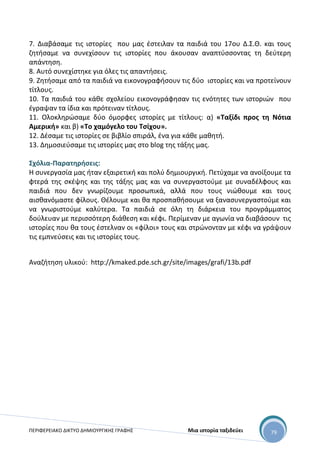 ΠΕΡΙΦΕΡΕΙΑΚΟ ΔΙΚΤΥΟ ΔΗΜΙΟΥΡΓΙΚΗΣ ΓΡΑΦΗΣ Μια ιστορία ταξιδεύει 79
7. Διαβάσαμε τις ιστορίες που μας έστειλαν τα παιδιά του 17ου Δ.Σ.Θ. και τους
ζητήσαμε να συνεχίσουν τις ιστορίες που άκουσαν αναπτύσσοντας τη δεύτερη
απάντηση.
8. Αυτό συνεχίστηκε για όλες τις απαντήσεις.
9. Ζητήσαμε από τα παιδιά να εικονογραφήσουν τις δύο ιστορίες και να προτείνουν
τίτλους.
10. Τα παιδιά του κάθε σχολείου εικονογράφησαν τις ενότητες των ιστοριών που
έγραψαν τα ίδια και πρότειναν τίτλους.
11. Ολοκληρώσαμε δύο όμορφες ιστορίες με τίτλους: α) «Ταξίδι προς τη Νότια
Αμερική» και β) «Το χαμόγελο του Τσίχου».
12. Δέσαμε τις ιστορίες σε βιβλίο σπιράλ, ένα για κάθε μαθητή.
13. Δημοσιεύσαμε τις ιστορίες μας στο blog της τάξης μας.
Σχόλια-Παρατηρήσεις:
Η συνεργασία μας ήταν εξαιρετική και πολύ δημιουργική. Πετύχαμε να ανοίξουμε τα
φτερά της σκέψης και της τάξης μας και να συνεργαστούμε με συναδέλφους και
παιδιά που δεν γνωρίζουμε προσωπικά, αλλά που τους νιώθουμε και τους
αισθανόμαστε φίλους. Θέλουμε και θα προσπαθήσουμε να ξανασυνεργαστούμε και
να γνωριστούμε καλύτερα. Τα παιδιά σε όλη τη διάρκεια του προγράμματος
δούλευαν με περισσότερη διάθεση και κέφι. Περίμεναν με αγωνία να διαβάσουν τις
ιστορίες που θα τους έστελναν οι «φίλοι» τους και στρώνονταν με κέφι να γράψουν
τις εμπνεύσεις και τις ιστορίες τους.
Αναζήτηση υλικού: http://kmaked.pde.sch.gr/site/images/grafi/13b.pdf
 
