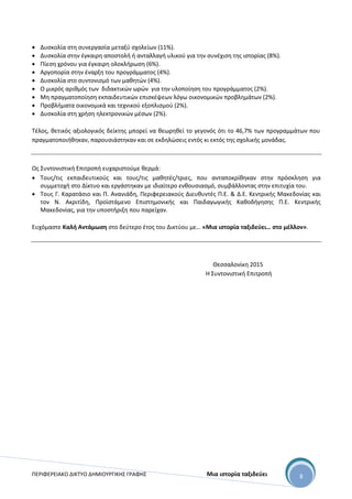 ΠΕΡΙΦΕΡΕΙΑΚΟ ΔΙΚΤΥΟ ΔΗΜΙΟΥΡΓΙΚΗΣ ΓΡΑΦΗΣ Μια ιστορία ταξιδεύει 8
 Δυσκολία στη συνεργασία μεταξύ σχολείων (11%).
 Δυσκολία στην έγκαιρη αποστολή ή ανταλλαγή υλικού για την συνέχιση της ιστορίας (8%).
 Πίεση χρόνου για έγκαιρη ολοκλήρωση (6%).
 Αργοπορία στην έναρξη του προγράμματος (4%).
 Δυσκολία στο συντονισμό των μαθητών (4%).
 Ο μικρός αριθμός των διδακτικών ωρών για την υλοποίηση του προγράμματος (2%).
 Μη πραγματοποίηση εκπαιδευτικών επισκέψεων λόγω οικονομικών προβλημάτων (2%).
 Προβλήματα οικονομικά και τεχνικού εξοπλισμού (2%).
 Δυσκολία στη χρήση ηλεκτρονικών μέσων (2%).
Τέλος, θετικός αξιολογικός δείκτης μπορεί να θεωρηθεί το γεγονός ότι το 46,7% των προγραμμάτων που
πραγματοποιήθηκαν, παρουσιάστηκαν και σε εκδηλώσεις εντός κι εκτός της σχολικής μονάδας.
Ως Συντονιστική Επιτροπή ευχαριστούμε θερμά:
 Τους/τις εκπαιδευτικούς και τους/τις μαθητές/τριες, που ανταποκρίθηκαν στην πρόσκληση για
συμμετοχή στο Δίκτυο και εργάστηκαν με ιδιαίτερο ενθουσιασμό, συμβάλλοντας στην επιτυχία του.
 Τους Γ. Καρατάσιο και Π. Ανανιάδη, Περιφερειακούς Διευθυντές Π.Ε. & Δ.Ε. Κεντρικής Μακεδονίας και
τον Ν. Ακριτίδη, Προϊστάμενο Επιστημονικής και Παιδαγωγικής Καθοδήγησης Π.Ε. Κεντρικής
Μακεδονίας, για την υποστήριξη που παρείχαν.
Ευχόμαστε Καλή Αντάμωση στο δεύτερο έτος του Δικτύου με… «Μια ιστορία ταξιδεύει… στο μέλλον».
Θεσσαλονίκη 2015
Η Συντονιστική Επιτροπή
 