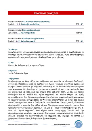 ΠΕΡΙΦΕΡΕΙΑΚΟ ΔΙΚΤΥΟ ΔΗΜΙΟΥΡΓΙΚΗΣ ΓΡΑΦΗΣ Μια ιστορία ταξιδεύει 80
Ιστορία σε συνέχειες
Εκπαιδευτικός: Φιλιππίνα Παπακωνσταντίνου
Σχολείο: Δ. Σ. Παλαιφύτου Πέλλας Τάξη: Γ΄
Εκπαιδευτικός: Σταύρος Ζωγράφος
Σχολείο: Δ. Σ. Αγίου Γερμανού Τάξη: Γ΄
Εκπαιδευτικός: Αντώνης Γεωργόπουλος
Σχολείο: Δ. Σ. Αγίου Γερμανού Τάξη: Δ΄
Τι κάναμε:
Ξεκινήσαμε την ιστορία γράφοντας μια παράγραφο περίπου (το ¼ συνολικά) και τη
στείλαμε να τη συνεχίσουν τα παιδιά του Αγίου Γερμανού. Αυτό επαναλήφθηκε
συνολικά τέσσερις φορές ώσπου ολοκληρώθηκε η ιστορία μας.
Υλικά:
Κόλλες Α4, ξυλομπογιές και μαρκαδόροι.
Διάρκεια:
14-16 διδακτικές ώρες
Τα βήματα:
Συμφωνήσαμε οι δυο τάξεις να γράψουμε μια ιστορία σε τέσσερις διαδοχικές
συνέχειες. Προτάθηκε από το σχολείο του Αγίου Γερμανού ένα θέμα σχετικό με
περιβάλλον και ξεκίνησε η Γ΄τάξη από το Παλαίφυτο. Τα παιδιά πρότειναν από μόνα
τους για ήρωες ζώα. Γράψαμε τα χαρακτηριστικά καθενός και τι χαρακτήρα θα έχει
και ξεκινήσαμε να γράφουμε την ιστορία όλοι μαζί στην τάξη. Με τον ίδιο τρόπο
δούλεψαν και τα παιδιά του Αγίου Γερμανού. Τα παιδιά έλεγαν και εμείς
καταγράφαμε τα όσα έλεγαν στον πίνακα. Στο τέλος της συγγραφής κάθε κομματιού
το κείμενο των παιδιών γραφόταν σε Word και αποστελλόταν με e-mail στα παιδιά
του άλλου σχολείου. Αυτή η διαδικασία επαναλήφθηκε τέσσερις φορές ώσπου να
ολοκληρωθεί η ιστορία. Στο τέλος είχαμε δύο διαφορετικές ιστορίες μία οι δυο
τρίτες των συνεργαζόμενων σχολείων και μία η Γ΄ τάξη του Παλαιφύτου με την Δ΄
τάξη του Αγίου Γερμανού, που είχανε όμως κοινή αρχή. Ύστερα από την
ολοκλήρωση του κειμένου των ιστοριών ξεκινήσαμε την εικονογράφησή τους. Κάθε
σχολείο ανέλαβε να εικονογραφήσει τα κομμάτια που έγραψε σε κόλλες Α4
χρησιμοποιώντας κυρίως ξυλομπογιές ή μαρκαδόρους.
 