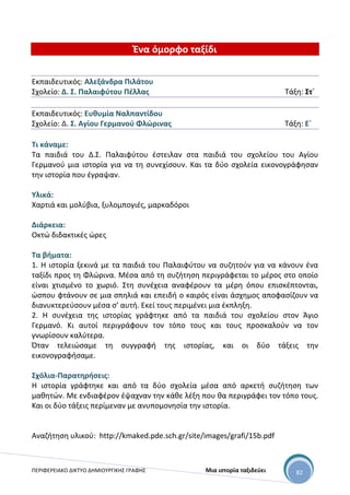 ΠΕΡΙΦΕΡΕΙΑΚΟ ΔΙΚΤΥΟ ΔΗΜΙΟΥΡΓΙΚΗΣ ΓΡΑΦΗΣ Μια ιστορία ταξιδεύει 82
Ένα όμορφο ταξίδι
Εκπαιδευτικός: Αλεξάνδρα Πιλάτου
Σχολείο: Δ. Σ. Παλαιφύτου Πέλλας Τάξη: Στ΄
Εκπαιδευτικός: Ευθυμία Ναλπαντίδου
Σχολείο: Δ. Σ. Αγίου Γερμανού Φλώρινας Τάξη: Ε΄
Τι κάναμε:
Τα παιδιά του Δ.Σ. Παλαιφύτου έστειλαν στα παιδιά του σχολείου του Αγίου
Γερμανού μια ιστορία για να τη συνεχίσουν. Και τα δύο σχολεία εικονογράφησαν
την ιστορία που έγραψαν.
Υλικά:
Χαρτιά και μολύβια, ξυλομπογιές, μαρκαδόροι
Διάρκεια:
Οκτώ διδακτικές ώρες
Τα βήματα:
1. Η ιστορία ξεκινά με τα παιδιά του Παλαιφύτου να συζητούν για να κάνουν ένα
ταξίδι προς τη Φλώρινα. Μέσα από τη συζήτηση περιγράφεται το μέρος στο οποίο
είναι χτισμένο το χωριό. Στη συνέχεια αναφέρουν τα μέρη όπου επισκέπτονται,
ώσπου φτάνουν σε μια σπηλιά και επειδή ο καιρός είναι άσχημος αποφασίζουν να
διανυκτερεύσουν μέσα σ’ αυτή. Εκεί τους περιμένει μια έκπληξη.
2. Η συνέχεια της ιστορίας γράφτηκε από τα παιδιά του σχολείου στον Άγιο
Γερμανό. Κι αυτοί περιγράφουν τον τόπο τους και τους προσκαλούν να τον
γνωρίσουν καλύτερα.
Όταν τελειώσαμε τη συγγραφή της ιστορίας, και οι δύο τάξεις την
εικονογραφήσαμε.
Σχόλια-Παρατηρήσεις:
Η ιστορία γράφτηκε και από τα δύο σχολεία μέσα από αρκετή συζήτηση των
μαθητών. Με ενδιαφέρον έψαχναν την κάθε λέξη που θα περιγράφει τον τόπο τους.
Και οι δύο τάξεις περίμεναν με ανυπομονησία την ιστορία.
Αναζήτηση υλικού: http://kmaked.pde.sch.gr/site/images/grafi/15b.pdf
 