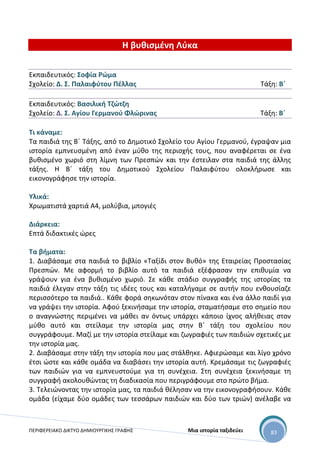 ΠΕΡΙΦΕΡΕΙΑΚΟ ΔΙΚΤΥΟ ΔΗΜΙΟΥΡΓΙΚΗΣ ΓΡΑΦΗΣ Μια ιστορία ταξιδεύει 83
Η βυθισμένη Λύκα
Εκπαιδευτικός: Σοφία Ρώμα
Σχολείο: Δ. Σ. Παλαιφύτου Πέλλας Τάξη: Β΄
Εκπαιδευτικός: Βασιλική Τζώτζη
Σχολείο: Δ. Σ. Αγίου Γερμανού Φλώρινας Τάξη: Β΄
Τι κάναμε:
Τα παιδιά της Β΄ Τάξης, από το Δημοτικό Σχολείο του Αγίου Γερμανού, έγραψαν μια
ιστορία εμπνευσμένη από έναν μύθο της περιοχής τους, που αναφέρεται σε ένα
βυθισμένο χωριό στη λίμνη των Πρεσπών και την έστειλαν στα παιδιά της άλλης
τάξης. Η Β΄ τάξη του Δημοτικού Σχολείου Παλαιφύτου ολοκλήρωσε και
εικονογράφησε την ιστορία.
Υλικά:
Χρωματιστά χαρτιά Α4, μολύβια, μπογιές
Διάρκεια:
Επτά διδακτικές ώρες
Τα βήματα:
1. Διαβάσαμε στα παιδιά το βιβλίο «Ταξίδι στον Βυθό» της Εταιρείας Προστασίας
Πρεσπών. Με αφορμή το βιβλίο αυτό τα παιδιά εξέφρασαν την επιθυμία να
γράψουν για ένα βυθισμένο χωριό. Σε κάθε στάδιο συγγραφής της ιστορίας τα
παιδιά έλεγαν στην τάξη τις ιδέες τους και καταλήγαμε σε αυτήν που ενθουσίαζε
περισσότερο τα παιδιά.. Κάθε φορά σηκωνόταν στον πίνακα και ένα άλλο παιδί για
να γράψει την ιστορία. Αφού ξεκινήσαμε την ιστορία, σταματήσαμε στο σημείο που
ο αναγνώστης περιμένει να μάθει αν όντως υπάρχει κάποιο ίχνος αλήθειας στον
μύθο αυτό και στείλαμε την ιστορία μας στην Β΄ τάξη του σχολείου που
συγγράφουμε. Μαζί με την ιστορία στείλαμε και ζωγραφιές των παιδιών σχετικές με
την ιστορία μας.
2. Διαβάσαμε στην τάξη την ιστορία που μας στάλθηκε. Αφιερώσαμε και λίγο χρόνο
έτσι ώστε και κάθε ομάδα να διαβάσει την ιστορία αυτή. Κρεμάσαμε τις ζωγραφιές
των παιδιών για να εμπνευστούμε για τη συνέχεια. Στη συνέχεια ξεκινήσαμε τη
συγγραφή ακολουθώντας τη διαδικασία που περιγράφουμε στο πρώτο βήμα.
3. Τελειώνοντας την ιστορία μας, τα παιδιά θέλησαν να την εικονογραφήσουν. Κάθε
ομάδα (είχαμε δύο ομάδες των τεσσάρων παιδιών και δύο των τριών) ανέλαβε να
 