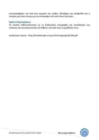 ΠΕΡΙΦΕΡΕΙΑΚΟ ΔΙΚΤΥΟ ΔΗΜΙΟΥΡΓΙΚΗΣ ΓΡΑΦΗΣ Μια ιστορία ταξιδεύει 84
εικονογραφήσει και από ένα κομμάτι του μύθου. Φτιάξαμε και εξώφυλλο και η
ιστορία μας ήταν έτοιμη για να επιστραφεί εκεί από όπου ξεκίνησε…
Σχόλια-Παρατηρήσεις:
Τα παιδιά ενθουσιάστηκαν με τη διαδικασία συγγραφής και ανταλλαγής των
ιστοριών και ανυπομονούσαν να λάβουν νέα από τους συμμαθητές τους.
Αναζήτηση υλικού: http://kmaked.pde.sch.gr/site/images/grafi/16b.pdf
 