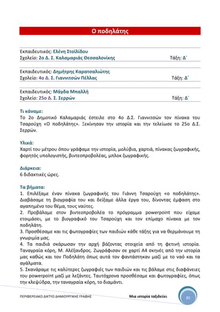 ΠΕΡΙΦΕΡΕΙΑΚΟ ΔΙΚΤΥΟ ΔΗΜΙΟΥΡΓΙΚΗΣ ΓΡΑΦΗΣ Μια ιστορία ταξιδεύει 85
Ο ποδηλάτης
Εκπαιδευτικός: Ελένη Στοϊλίδου
Σχολείο: 2ο Δ. Σ. Καλαμαριάς Θεσσαλονίκης Τάξη: Δ΄
Εκπαιδευτικός: Δημήτρης Καρατσαλιώτης
Σχολείο: 4ο Δ. Σ. Γιαννιτσών Πέλλας Τάξη: Δ΄
Εκπαιδευτικός: Μάγδα Μπαλλή
Σχολείο: 25ο Δ. Σ. Σερρών Τάξη: Δ΄
Τι κάναμε:
Το 2ο Δημοτικό Καλαμαριάς έστειλε στο 4ο Δ.Σ. Γιαννιτσών τον πίνακα του
Τσαρούχη «Ο ποδηλάτης». Ξεκίνησαν την ιστορία και την τελείωσε το 25ο Δ.Σ.
Σερρών.
Υλικά:
Χαρτί του μέτρου όπου γράφαμε την ιστορία, μολύβια, χαρτιά, πίνακας ζωγραφικής,
φορητός υπολογιστής, βιντεοπροβολέας, μπλοκ ζωγραφικής.
Διάρκεια:
6 διδακτικές ώρες.
Τα βήματα:
1. Επιλέξαμε έναν πίνακα ζωγραφικής του Γιάννη Τσαρούχη «ο ποδηλάτης».
Διαβάσαμε τη βιογραφία του και δείξαμε άλλα έργα του, δίνοντας έμφαση στο
αγαπημένο του θέμα, τους ναύτες.
2. Προβάλαμε στον βιντεοπροβολέα το πρόγραμμα powerpoint που είχαμε
ετοιμάσει, με το βιογραφικό του Τσαρούχη και τον επίμαχο πίνακα με τον
ποδηλάτη.
3. Προσθέσαμε και τις φωτογραφίες των παιδιών κάθε τάξης για να θερμάνουμε τη
γνωριμία μας.
4. Τα παιδιά σκάρωσαν την αρχή βάζοντας στοιχεία από τη φετινή ιστορία.
Ταναγραία κόρη, Μ. Αλέξανδρος. Ζωγράφισαν σε χαρτί Α4 σκηνές από την ιστορία
μας καθώς και τον Ποδηλάτη όπως αυτά τον φαντάστηκαν μαζί με το ναό και τα
αγάλματα.
5. Σκανάραμε τις καλύτερες ζωγραφιές των παιδιών και τις βάλαμε στις διαφάνειες
του powerpoint μαζί με λεζάντες. Ταυτόχρονα προσθέσαμε και φωτογραφίες, όπως
την κλεψύδρα, την ταναγραία κόρη, το διαμάντι.
 