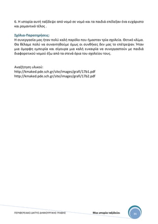ΠΕΡΙΦΕΡΕΙΑΚΟ ΔΙΚΤΥΟ ΔΗΜΙΟΥΡΓΙΚΗΣ ΓΡΑΦΗΣ Μια ιστορία ταξιδεύει 86
6. Η ιστορία αυτή ταξίδεψε από νομό σε νομό και τα παιδιά επέλεξαν ένα ευχάριστο
και ρομαντικό τέλος .
Σχόλια-Παρατηρήσεις:
Η συνεργασία μας ήταν πολύ καλή παρόλο που ήμασταν τρία σχολεία. Θετικό κλίμα.
Θα θέλαμε πολύ να συναντηθούμε όμως οι συνθήκες δεν μας το επέτρεψαν. Ήταν
μια όμορφη εμπειρία και σίγουρα μια καλή ευκαιρία να συνεργαστούν με παιδιά
διαφορετικού νομού έξω από τα στενά όρια του σχολείου τους.
Αναζήτηση υλικού:
http://kmaked.pde.sch.gr/site/images/grafi/17b1.pdf
http://kmaked.pde.sch.gr/site/images/grafi/17b2.pdf
 