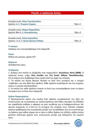 ΠΕΡΙΦΕΡΕΙΑΚΟ ΔΙΚΤΥΟ ΔΗΜΙΟΥΡΓΙΚΗΣ ΓΡΑΦΗΣ Μια ιστορία ταξιδεύει 87
Ραούλ, ο πράσινος λύκος
Εκπαιδευτικός: Όλγα Ταγταλιανίδου
Σχολείο: Δ. Σ. Ψυχικού Σερρών Τάξη: Α΄
Εκπαιδευτικός: Μαρία Μιχαηλίδου
Σχολείο: 94ο Δ. Σ. Θεσσαλονίκης Τάξη: Α΄
Εκπαιδευτικός: Καίτη Κοροσίδου
Σχολείο: 1ο Δ. Σ. Κρύας Βρύσης Πέλλας Τάξη: Α΄
Τι κάναμε:
Γράψαμε και εικονογραφήσαμε ένα παραμύθι.
Υλικά:
Μπλοκ και μπογιές, χρήση Η/Υ.
Διάρκεια:
20 διδακτικές ώρες.
Τα βήματα:
1. Δείξαμε στα παιδιά το εξώφυλλο ενός παραμυθιού: Gouichoux, René (2008). Ο
πράσινος λύκος, μτφρ. Σέτη Λεπίδα, εικ. Éric Gasté. Αθήνα: Παπαδόπουλος.
Στη συνέχεια τους διαβάσαμε λίγες σειρές από την αρχή της ιστορίας.
2. Τα παιδιά της Κρύας Βρύσης έδωσαν τη δική τους συνέχεια και η ιστορία
«ταξίδεψε» και στα άλλα δυο σχολεία. Κάθε σχολείο συμπλήρωνε και ένα κομμάτι,
ώσπου η ιστορία ολοκληρώθηκε.
3. Τα παιδιά του κάθε σχολείου έκαναν τη δική τους εικονογράφηση ώστε να έχουν
στα χέρια τους το δικό τους παραμύθι.
Σχόλια-Παρατηρήσεις:
Η δραστηριότητα άρεσε στα παιδιά διότι βρήκαν συναρπαστική την ιδέα της
επικοινωνίας και συνεργασίας με παιδιά σχολείων από άλλες περιοχές της Ελλάδας
και παράλληλα στάθηκε η αφορμή να γίνει κουβέντα για τη διαφορετικότητα. Με
αγωνία περίμεναν το e-mail με τη συνέχεια της ιστορίας τους. Ωστόσο υπήρξαν
κάποια προβλήματα στη συνεργασία μεταξύ των συναδέλφων στο να συντονίσουμε
τις δράσεις μας καθώς είχαμε και οι τρεις κι άλλες δράσεις σε εξέλιξη, καθώς επίσης
χανόταν πολύτιμος χρόνος στην επικοινωνία μεταξύ μας δεδομένου ότι είμαστε
τρεις.
 