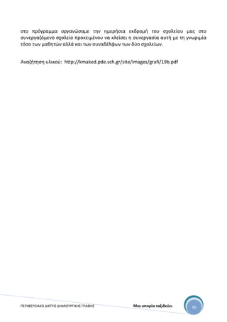 ΠΕΡΙΦΕΡΕΙΑΚΟ ΔΙΚΤΥΟ ΔΗΜΙΟΥΡΓΙΚΗΣ ΓΡΑΦΗΣ Μια ιστορία ταξιδεύει 90
στο πρόγραμμα οργανώσαμε την ημερήσια εκδρομή του σχολείου μας στο
συνεργαζόμενο σχολείο προκειμένου να κλείσει η συνεργασία αυτή με τη γνωριμία
τόσο των μαθητών αλλά και των συναδέλφων των δύο σχολείων.
Αναζήτηση υλικού: http://kmaked.pde.sch.gr/site/images/grafi/19b.pdf
 