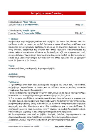 ΠΕΡΙΦΕΡΕΙΑΚΟ ΔΙΚΤΥΟ ΔΗΜΙΟΥΡΓΙΚΗΣ ΓΡΑΦΗΣ Μια ιστορία ταξιδεύει 91
Ιστορίες μέσα από εικόνες
Εκπαιδευτικός: Ράνια Τοζίδου
Σχολείο: 61ο Δ. Σ. Θεσσαλονίκης Τάξη: Στ΄
Εκπαιδευτικός: Μαρία Ξηρού
Σχολείο: 7ο Δ. Σ. Γιαννιτσών Πέλλας Τάξη: Στ΄
Τι κάναμε:
Προβάλλαμε στην τάξη τρεις εικόνες από το βιβλίο του Shaun Tan, Τhe red tree. Με
ερέθισμα αυτές τις εικόνες τα παιδιά έγραψαν ιστορίες. Οι εικόνες στάλθηκαν στα
παιδιά του συνεργαζόμενου σχολείου, τα οποία με τη σειρά τους έγραψαν τις δικές
τους ιστορίες. Διαβάσαμε τις ιστορίες του άλλου σχολείου, διαπιστώνοντας τις
κοινές σκέψεις που κάναμε, αλλά και τις διαφορές μεταξύ των ιστοριών που εμείς
δεν σκεφτήκαμε. Σαν δεύτερη δραστηριότητα έπρεπε τα παιδιά να φανταστούν τον
εαυτό τους μέσα στην ιστορία των παιδιών του άλλου σχολείου και να γράψουν
ποιοι θα ήταν και τι θα έκαναν.
Υλικά:
Βιντεοπροβολέας, υπολογιστής, λογοτεχνικό βιβλίο
Διάρκεια:
6 διδακτικές ώρες
Τα βήματα:
1. Προβάλλαμε στην τάξη τρεις εικόνες από το βιβλίο του Shaun Tan, Τhe red tree,
συζητήσαμε, περιγράψανε τις εικόνες και με ερέθισμα αυτές τις εικόνες τα παιδιά
έγραψαν σε δυο ομάδες δυο ιστορίες.
Τα παιδιά διάβασαν τις ιστορίες τους στην τάξη, όπως και το βιβλίο και τις στείλαμε
στα παιδιά του συνεργαζόμενου σχολείου και πήραμε τις δικές τους.
3. Στις ιστορίες που λάβαμε τα παιδιά φαντάστηκαν ότι μπαίνουν στις ιστορίες, μία
για κάθε ομάδα, και έγραψαν μία παράγραφο για το ποιοι θα ήταν και τι θα έκαναν,
με ερέθισμα ερωτήσεις, όπως: Τι θα ήθελες να ρωτήσεις το κοριτσάκι; Τι σκέφτεσαι;
Ανησυχείς για κάτι; Μεταφέρεις κάτι; Πώς αισθάνεσαι για το που βρέθηκες; Τι
σκοπεύεις να κάνεις τώρα που είσαι εκεί; Τι εύχεσαι να συμβεί; Τι μπορείς να δεις,
να ακούσεις να μυρίσεις; Τι δεν μπορείς να δεις γιατί είναι κρυμμένο;
(Η δραστηριότητα είναι από το βιβλίο: Σταύρος Γρόσδος, Δημιουργικότητα και
δημιουργική γραφή στην Εκπαίδευση, εκδόσεις Πανεπιστημίου Μακεδονίας)
Αναζήτηση υλικού: http://kmaked.pde.sch.gr/site/images/grafi/20b.pdf
 