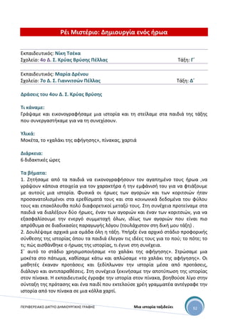 ΠΕΡΙΦΕΡΕΙΑΚΟ ΔΙΚΤΥΟ ΔΗΜΙΟΥΡΓΙΚΗΣ ΓΡΑΦΗΣ Μια ιστορία ταξιδεύει 92
Ρέι Μιστέριο: Δημιουργία ενός ήρωα
Εκπαιδευτικός: Νίκη Τσέκα
Σχολείο: 4ο Δ. Σ. Κρύας Βρύσης Πέλλας Τάξη: Γ΄
Εκπαιδευτικός: Μαρία Δρένου
Σχολείο: 7ο Δ. Σ. Γιαννιτσών Πέλλας Τάξη: Δ΄
Δράσεις του 4ου Δ. Σ. Κρύας Βρύσης
Τι κάναμε:
Γράψαμε και εικονογραφήσαμε μια ιστορία και τη στείλαμε στα παιδιά της τάξης
που συνεργαστήκαμε για να τη συνεχίσουν.
Υλικά:
Μοκέτα, το «χαλάκι της αφήγησης», πίνακας, χαρτιά
Διάρκεια:
6 διδακτικές ώρες
Τα βήματα:
1. Ζητήσαμε από τα παιδιά να εικονογραφήσουν τον αγαπημένο τους ήρωα ,να
γράψουν κάποια στοιχεία για τον χαρακτήρα ή την εμφάνισή του για να φτιάξουμε
με αυτούς μια ιστορία. Φυσικά οι ήρωες των αγοριών και των κοριτσιών ήταν
προσανατολισμένοι στα ερεθίσματά τους και στα κοινωνικά δεδομένα του φύλου
τους και επακόλουθα πολύ διαφορετικοί μεταξύ τους. Στη συνέχεια προτείναμε στα
παιδιά να διαλέξουν δύο ήρωες, έναν των αγοριών και έναν των κοριτσιών, για να
εξασφαλίσουμε την ενεργό συμμετοχή όλων, ιδίως των αγοριών που είναι πιο
απρόθυμα σε διαδικασίες παραγωγής λόγου (τουλάχιστον στη δική μου τάξη) .
2. Δουλέψαμε αρχικά μια ομάδα όλη η τάξη. Υπήρξε ένα αρχικό στάδιο προφορικής
σύνθεσης της ιστορίας όπου τα παιδιά έλεγαν τις ιδέες τους για το πού; το πότε; το
τι; πώς αισθάνθηκε ο ήρωας της ιστορίας, τι έγινε στη συνέχεια.
Σ΄ αυτό το στάδιο χρησιμοποιήσαμε «το χαλάκι της αφήγησης». Στρώσαμε μια
μοκέτα στο πάτωμα, καθίσαμε κάτω και απλώσαμε «το χαλάκι της αφήγησης». Οι
μαθητές έκαναν προτάσεις και ξεδίπλωναν την ιστορία μέσα από προτάσεις,
διάλογο και αντιπαραθέσεις. Στη συνέχεια ξεκινήσαμε την αποτύπωση της ιστορίας
στον πίνακα. Η εκπαιδευτικός έγραφε την ιστορία στον πίνακα, βοηθούσε λίγο στην
σύνταξη της πρότασης και ένα παιδί που εκτελούσε χρέη γραμματέα αντέγραφε την
ιστορία από τον πίνακα σε μια κόλλα χαρτί.
 