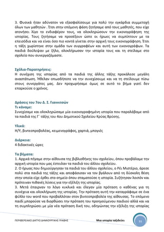 ΠΕΡΙΦΕΡΕΙΑΚΟ ΔΙΚΤΥΟ ΔΗΜΙΟΥΡΓΙΚΗΣ ΓΡΑΦΗΣ Μια ιστορία ταξιδεύει 93
3. Φυσικά ήταν αδύνατον να εξασφαλίσουμε για πολύ την εγκάρδια συμμετοχή
όλων των μαθητών . Έτσι στην επόμενη φάση ζητήσαμε από τους μαθητές, που είχε
ατονήσει λίγο το ενδιαφέρον τους, να ολοκληρώσουν την εικονογράφηση της
ιστορίας. Τους ζητήσαμε να προσέξουν ώστε οι ήρωες να συμπίπτουν με τα
επεισόδια και να είναι όσο πιο κοντά γίνεται στην αρχική τους εικονογράφηση. Έτσι
η τάξη χωρίστηκε στην ομάδα των συγγραφέων και αυτή των εικονογράφων. Τα
παιδιά δούλεψαν με ζήλο, ολοκλήρωσαν την ιστορία τους και τη στείλαμε στο
σχολείο που συνεργαζόμαστε.
Σχόλια-Παρατηρήσεις:
H συνέχιση της ιστορίας από τα παιδιά της άλλης τάξης προκάλεσε μεγάλη
αναστάτωση. Ήθελαν οπωσδήποτε να την συνεχίσουμε και να τη στείλουμε πίσω
στους συνεργάτες μας. Δεν προχωρήσαμε όμως σε αυτό το βήμα γιατί δεν
επαρκούσε ο χρόνος.
Δράσεις του 7ου Δ. Σ. Γιαννιτσών
Τι κάναμε:
Συνεχίσαμε και ολοκληρώσαμε μία εικονογραφημένη ιστορία που παραλάβαμε από
τα παιδιά της Γ΄ τάξης του 4ου Δημοτικού Σχολείου Κρύας Βρύσης.
Υλικά:
Η/Υ, βιντεοπροβολέας, κειμενογράφος, χαρτιά, μπογιές
Διάρκεια:
4 διδακτικές ώρες
Τα βήματα:
1. Αρχικά πήγαμε στην αίθουσα της βιβλιοθήκης του σχολείου, όπου προβάλαμε την
αρχική ιστορία που μας έστειλαν τα παιδιά του άλλου σχολείου.
2. Ο ήρωας που δημιούργησαν τα παιδιά του άλλου σχολείου, ο Ρέι Μιστέριο, άρεσε
πολύ στα παιδιά της τάξης και αποφάσισαν να τον βγάλουν από τη δύσκολη θέση
στην οποία είχε έρθει στο σημείο όπου σταματούσε η ιστορία. Συζήτησαν λοιπόν και
πρότειναν πιθανές λύσεις για την εξέλιξη της ιστορίας.
3. Μετά έπαιρναν το λόγο κυκλικά και έλεγαν μία πρόταση ο καθένας για τη
συνέχεια και ολοκλήρωση της ιστορίας. Την πρόταση αυτή την καταγράφαμε σε ένα
φύλλο του word που προβαλλόταν στον βιντεοπροβολέα της αίθουσας. Το επόμενο
παιδί μπορούσε να διορθώσει την πρόταση του προηγούμενου παιδιού αλλά και να
τη συμπληρώσει με μία νέα πρόταση δική του, οδηγώντας την εξέλιξη της ιστορίας
 