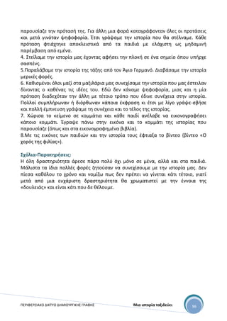 ΠΕΡΙΦΕΡΕΙΑΚΟ ΔΙΚΤΥΟ ΔΗΜΙΟΥΡΓΙΚΗΣ ΓΡΑΦΗΣ Μια ιστορία ταξιδεύει 96
παρουσίαζε την πρότασή της. Για άλλη μια φορά καταγράφονταν όλες οι προτάσεις
και μετά γινόταν ψηφοφορία. Έτσι γράψαμε την ιστορία που θα στέλναμε. Κάθε
πρόταση φτιάχτηκε αποκλειστικά από τα παιδιά με ελάχιστη ως μηδαμινή
παρέμβαση από εμένα.
4. Στείλαμε την ιστορία μας έχοντας αφήσει την πλοκή σε ένα σημείο όπου υπήρχε
σασπένς.
5.Παραλάβαμε την ιστορία της τάξης από τον Άγιο Γερμανό. Διαβάσαμε την ιστορία
μερικές φορές.
6. Καθισμένοι όλοι μαζί στα μαξιλάρια μας συνεχίσαμε την ιστορία που μας έστειλαν
δίνοντας ο καθένας τις ιδέες του. Εδώ δεν κάναμε ψηφοφορία, μιας και η μία
πρόταση διαδεχόταν την άλλη με τέτοιο τρόπο που έδινε συνέχεια στην ιστορία.
Πολλοί συμπλήρωναν ή διόρθωναν κάποια έκφραση κι έτσι με λίγο γράψε-σβήσε
και πολλή έμπνευση γράψαμε τη συνέχεια και το τέλος της ιστορίας.
7. Χώρισα το κείμενο σε κομμάτια και κάθε παιδί ανέλαβε να εικονογραφήσει
κάποιο κομμάτι. Έγραψε πάνω στην εικόνα και το κομμάτι της ιστορίας που
παρουσίαζε (όπως και στα εικονογραφημένα βιβλία).
8.Με τις εικόνες των παιδιών και την ιστορία τους έφτιαξα το βίντεο (βίντεο «Ο
χορός της φιλίας»).
Σχόλια-Παρατηρήσεις:
Η όλη δραστηριότητα άρεσε πάρα πολύ όχι μόνο σε μένα, αλλά και στα παιδιά.
Μάλιστα τα ίδια πολλές φορές ζητούσαν να συνεχίσουμε με την ιστορία μας. Δεν
πίεσα καθόλου το χρόνο και νομίζω πως δεν πρέπει να γίνεται κάτι τέτοιο, γιατί
μετά από μια ευχάριστη δραστηριότητα θα χρωματιστεί με την έννοια της
«δουλειάς» και είναι κάτι που δε θέλουμε.
 