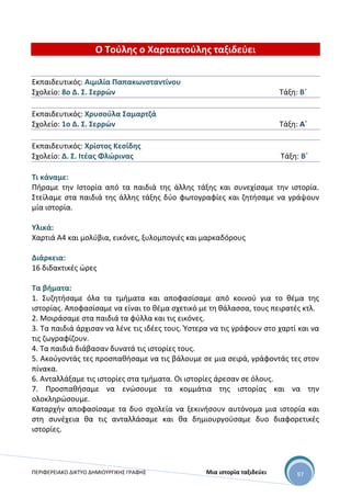 ΠΕΡΙΦΕΡΕΙΑΚΟ ΔΙΚΤΥΟ ΔΗΜΙΟΥΡΓΙΚΗΣ ΓΡΑΦΗΣ Μια ιστορία ταξιδεύει 97
Ο Τούλης ο Χαρταετούλης ταξιδεύει
Εκπαιδευτικός: Αιμιλία Παπακωνσταντίνου
Σχολείο: 8ο Δ. Σ. Σερρών Τάξη: Β΄
Εκπαιδευτικός: Χρυσούλα Σαμαρτζά
Σχολείο: 1ο Δ. Σ. Σερρών Τάξη: Α΄
Εκπαιδευτικός: Χρίστος Κεσίδης
Σχολείο: Δ. Σ. Ιτέας Φλώρινας Τάξη: Β΄
Τι κάναμε:
Πήραμε την Ιστορία από τα παιδιά της άλλης τάξης και συνεχίσαμε την ιστορία.
Στείλαμε στα παιδιά της άλλης τάξης δύο φωτογραφίες και ζητήσαμε να γράψουν
μία ιστορία.
Υλικά:
Χαρτιά Α4 και μολύβια, εικόνες, ξυλομπογιές και μαρκαδόρους
Διάρκεια:
16 διδακτικές ώρες
Τα βήματα:
1. Συζητήσαμε όλα τα τμήματα και αποφασίσαμε από κοινού για το θέμα της
ιστορίας. Αποφασίσαμε να είναι το θέμα σχετικό με τη θάλασσα, τους πειρατές κτλ.
2. Μοιράσαμε στα παιδιά τα φύλλα και τις εικόνες.
3. Τα παιδιά άρχισαν να λένε τις ιδέες τους. Ύστερα να τις γράφουν στο χαρτί και να
τις ζωγραφίζουν.
4. Τα παιδιά διάβασαν δυνατά τις ιστορίες τους.
5. Ακούγοντάς τες προσπαθήσαμε να τις βάλουμε σε μια σειρά, γράφοντάς τες στον
πίνακα.
6. Ανταλλάξαμε τις ιστορίες στα τμήματα. Οι ιστορίες άρεσαν σε όλους.
7. Προσπαθήσαμε να ενώσουμε τα κομμάτια της ιστορίας και να την
ολοκληρώσουμε.
Καταρχήν αποφασίσαμε τα δυο σχολεία να ξεκινήσουν αυτόνομα μια ιστορία και
στη συνέχεια θα τις ανταλλάσαμε και θα δημιουργούσαμε δυο διαφορετικές
ιστορίες.
 