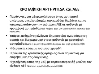 ΚΡΟΤΑΦΙΚΗ ΑΡΤΗΡΙΤΙΔΑ και ΑΕΕ
• Παράγοντες για αθηρωσκλήρωση όπως αρτηριακή
υπέρταση, υπερλιπιδαιμία, σακχαρώδης διαβήτης και το
κάπνισμα αυξάνουν την επίπτωση ΑΕΕ σε ασθενείς με
κροταφική αρτηρίτιδα (Peyo-Reygosa et al, Clin Exp Rheumatol 2004; Ray et al,
Heart 2005)
• Υπάρχει αυξημένος κίνδυνος δημιουργίας ανευρύσματος
αορτής και διαχωρισμού στους ασθενείς με κροταφική
αρτηρίτιδα (Evans et al, Ann Int Med 1995;Gonzalez-Gay et al, Medicine 2004)
• Η θεραπεία είναι με κορτικοστεροειδή
• Η βιοψία της κροταφικής αρτηρίας είναι σημαντική για
επιβεβαίωση της διάγνωσης
• Η χορήγηση ασπιρίνης μαζί με κορτικοστεροειδή μειώνει τον
κίνδυνο ΑΕΕ (Nesher et al, Arthritis Rheumatol 2004)
 