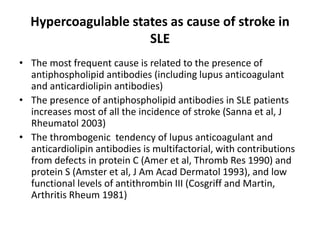 Hypercoagulable states as cause of stroke in
SLE
• The most frequent cause is related to the presence of
antiphospholipid antibodies (including lupus anticoagulant
and anticardiolipin antibodies)
• The presence of antiphospholipid antibodies in SLE patients
increases most of all the incidence of stroke (Sanna et al, J
Rheumatol 2003)
• The thrombogenic tendency of lupus anticoagulant and
anticardiolipin antibodies is multifactorial, with contributions
from defects in protein C (Amer et al, Thromb Res 1990) and
protein S (Amster et al, J Am Acad Dermatol 1993), and low
functional levels of antithrombin III (Cosgriff and Martin,
Arthritis Rheum 1981)
 