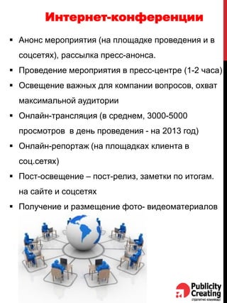 Интернет-конференции
 Анонс мероприятия (на площадке проведения и в
соцсетях), рассылка пресс-анонса.
 Проведение мероприятия в пресс-центре (1-2 часа)
 Освещение важных для компании вопросов, охват
максимальной аудитории
 Онлайн-трансляция (в среднем, 3000-5000
просмотров в день проведения - на 2013 год)
 Онлайн-репортаж (на площадках клиента в
соц.сетях)
 Пост-освещение – пост-релиз, заметки по итогам.
на сайте и соцсетях
 Получение и размещение фото- видеоматериалов
 